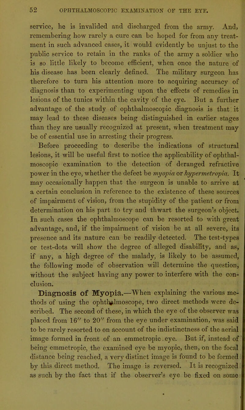 service, he is invalided and discharged from the army. And, remembering how rarely a cure can be hoped for from any treat- ment in such advanced cases, it would evidently be unjust to the public service to retain in the ranks of the army a soldier who is so little likely to become efficient, when once the nature of his disease has been clearly defined. The military surgeon has therefore to turn his attention more to acquiring accuracy of diagnosis than to experimenting upon the effects of remedies in lesions of the tunics within the cavity of the eye. But a fui-ther advantage of the study of ophthalmoscopic diagnosis is that it may lead to these diseases being distinguished in earlier stages than they are usually recognized at present, when treatment may be of essential use in arresting their progress. Before proceeding to describe the indications of structural lesions, it will be useful first to notice the applicability of ophthal- moscopic examination to the detection of deranged refractive power in the eye, whether the defect be myopia or hypermetropia. It may occasionally happen that the surgeon is unable to arrive at a certain conclusion in reference to the existence of these sources of impairment of vision, from the stupidity of the patient or from determination on his part to try and thwart the surgeon’s object. In such cases the ophthalmoscope can be resorted to with great advantage, and, if the impairment of vision be at all severe, its presence and its nature can be readily detected. The test-types or test-dots will show the degree of alleged disability, and as, if any, a high degree of the malady, is likely to be assumed, the following mode of observation will determine the question, without the subject having any power to interfere with the con- clusion. Diagnosis of Myopia.—When explaining the various me- thods of using the ophtl^lmoscope, two direct methods were de- scribed. The second of these, in which the eye of the observer was placed from 16 to 20 from the eye under examination, was said to be rarely resorted to on account of the indistinctness of the aerial image formed in front of an emmetropic. eye. But if, instead of being emmetropic, the examined eye be myopic, then, on the focal distance being reached, a very distinct image is found to be formed 1 by this direct method. The image is reversed. It is recognized 1 as such by the fact that if the observer’s eye be fixed on some