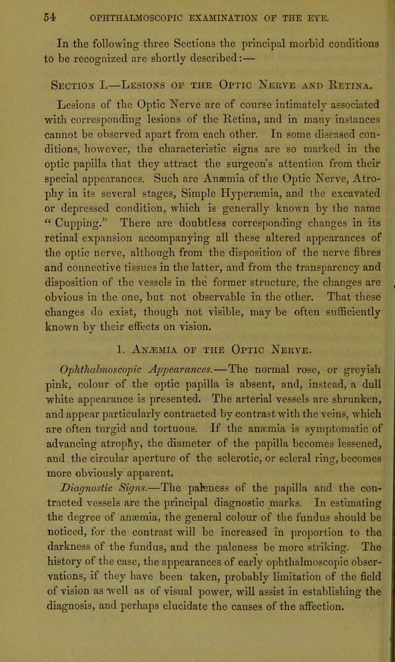 In the following three Sections the principal morbid conditions to be recognized are shortly described:— Section L—Lesions of the Optic Nerve and Retina. Lesions of the Optic Nerve are of course intimately associated with corresponding lesions of the Retina, and in many instances cannot be observed apart from each other. In some diseased con- ditions, however, the characteristic signs are so marked in the optic papilla that they attract the surgeon’s attention from their special appearances. Such are Anaemia of the Optic Nerve, Atro- phy in its several stages. Simple Hyperacmia, and the excavated or depressed condition, which is generally known by the name “ Cupping.” There are doubtless corresponding changes in its retinal expansion accompanying all these altered appearances of the optic nerve, although from the disposition of the nerve fibres and connective tissues in the latter, and from the transparency and disposition of the vessels in the former structure, the changes are obvious in the one, but not observable in the other. That these changes do exist, though .not visible, may be often sufficiently known by their effects on vision. 1. Anaemia of the Optic Nerve. Ophthalmoscopic Appearances.—The normal rose, or greyish pink, colour of the optic papilla is absent, and, instead, a dull white appearance is presented. The arterial vessels are shrunken, and appear particularly contracted by contrast with the veins, which are often turgid and tortuous. If the anfemia is symptomatic of advancing atrophy, the diameter of the papilla becomes lessened, and the circular aperture of the sclerotic, or scleral ring, becomes more obviously apparent. Diagnostic Signs.—The paleness of the papilla and the con- tracted vessels are the principal diagnostic niai’ks. In estimating the degree of anaBinia, the general colour of the fundus should be noticed, for the contrast will be increased in proportion to the darkness of the fundus, and the paleness be more striking. The history of the case, the appearances of early ophthalmoscopic obser- vations, if they have been taken, probably limitation of the field of vision as well as of visual power, will assist in establishing the diagnosis, and perhaps elucidate the causes of the affection.
