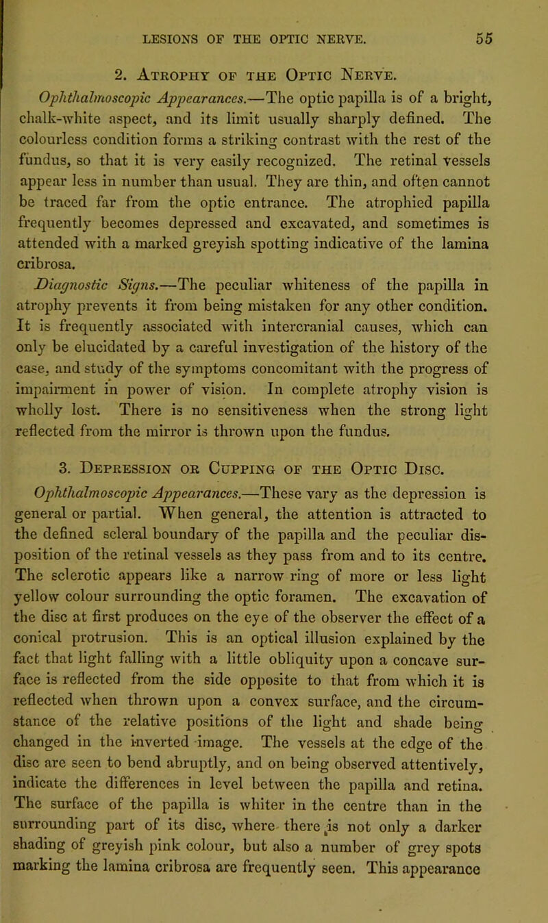 2. Atrophy of the Optic Nerve. Ophthalmoscopic Appearances.—The optic papilla is of a bright, chalk-white aspect, and its limit usually sharply defined. The colourless condition forms a striking contrast with the rest of the fundus, so that it is very easily recognized. The retinal vessels appear less in number than usual. They are thin, and often cannot be traced far from the optic entrance. The atrophied papilla frequently becomes depressed and excavated, and sometimes is attended with a marked greyish spotting indicative of the lamina cribrosa. Diagnostic Sipns.—The peculiar whiteness of the papilla in atrophy prevents it from being mistaken for any other condition. It is frequently associated with intercranial causes, which can only be elucidated by a careful investigation of the history of the case, and study of the symptoms concomitant with the progress of impairment in power of vision. In complete atrophy vision is wholly lost. There is no sensitiveness when the strong light reflected from the mirror is thrown upon the fundus, 3. Depression or Cupping of the Optic Disc. Ophthalmoscopic Appearances.—These vary as the depression is general or partial. When general, the attention is attracted to the defined scleral boundary of the papilla and the peculiar dis- position of the retinal vessels as they pass from and to its centre. The sclerotic appears like a narrow ring of more or less light yellow colour surrounding the optic foramen. The excavation of the disc at first produces on the eye of the observer the effect of a conical protrusion. This is an optical illusion explained by the fact that light falling with a little obliquity upon a concave sur- face is reflected from the side opposite to that from which it is reflected when thrown upon a convex surface, and the circum- stance of the relative positions of the light and shade being changed in the inverted image. The vessels at the edge of the disc are seen to bend abruptly, and on being observed attentively, indicate the differences in level between the papilla and retina. The surface of the papilla is whiter in the centre than in the surrounding part of its disc, where there ^is not only a darker shading of greyish pink colour, but also a number of grey spots marking the lamina cribrosa are frequently seen. This appearance