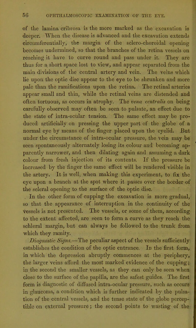 of the lamina cribrosa is the more marked as the excavation is deeper. When the disease is advanced and the excavation extends circumferenlialljj the margin of the sclero-choroidal opening becomes undermined^ so that the branches of the retina vessels on reaching it have to curve round and pass under it. They are thus for a shoi’t space lost to view, and appear separated from the main divisions of the central artery and vein. The veins which lie upon the optic disc appear to the eye to be shrunken and more pale than the ramifications upon the retina. The retinal arteries appear small and thin, while the retinal veins are distended and often tortuous, as occurs in atrophy. The vena centralis on being carefully observed may often be seen to pulsate, an effect due to the state of intra-ocular tension. The same effect may be pro- duced artificially on pressing the upper part of the globe of a normal eye by means of the finger placed upon the eyelid. But under the circumstance of intra-ocular pressure, the vein may be seen spontaneously alternately losing its colour and becoming ap- parently narrower, and then dilating again and assuming a dark colour from fresh injection of its contents. If the pressure be increased by the finger the same effect will be rendered visible in the artery. It is well, when making this experiment, to fix the eye upon a branch at the spot where it passes over the border of the scleral opening to the surface of the optic disc. , In the other form of cupping the excavation is more gradual, so that the appearance of interruption in the continuity of the vessels is not presented. The vessels, or some of them, according to the extent affected, are seen to fonn a curve as they reach the schleral margin, but can always be followed to the trunk from which they ramify. Diagnostic Signs.—The peculiar aspect of the vessels sufficiently establishes the condition of the optic entrance. In the first form, in which the depression abruptly commences at the periphery, the larger veins afford the most marked evidence of the cupping; in the second the smaller vessels, as they can only be seen when close to the surface of the papilla, are the safest guides. The first form is diagnostic of diffused intra-ocular pressure, such as occurs in glaucoma, a condition which is further indicated by the pulsa- tion of the central vessels, and the tense state of the globe percep- tible on external pressure; the second points to wasting of the