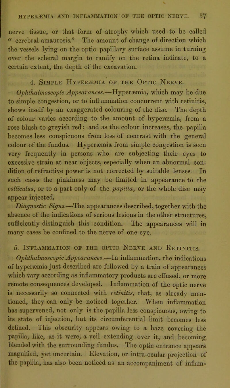 nerve tissue, or that form of atrophy which used to be called cerebral amaurosis.” The amount of change of direction which the vessels lying on the optic papillary surface assume in turning over the scheral margin to ramify on tlie retina indicate, to a certain extent, the dejith of the excavation. 4. Simple IlypERiEMiA or the Optic Nerve. Ophthalmoscopic Appearances.—Hyperajmia, which may be due to simple congestion, or to inflammation concurrent with retinitis, shows itself by an exaggerated colouring of the disc. The. depth of colour varies according to the amount of hyperEemia, from a rose blush to greyish red; and as the colour increases, the papilla becomes less conspicuous from loss of contrast with the general colour of the fundus. Hyperaemia from simple congestion is seen very frequently in persons Avho are subjecting their eyes to excessive strain at near objects, especially when an abnormal con- dition of refractive power is not corrected by suitable lenses. In such cases the pinkiness may be limited in appearance to the colliculus, or to a part only of the papilla, or the Avhole disc may appear injected. Diagnostic Signs.—The appearances described, together with the absence of the indications of serious lesions in the other structures, sufficiently distinguish this condition. The appearances will in many cases be confined to the nerve of one eye. 5. Inflammation of the optic Nerve and Eetinitis. Ophthalmoscopic Appearances.—In inflammation, the indications of hyperaemia just described are folloAved by a train of appearances which vary according as inflammatory products are effused, or more remote consequences developed. Ixiflammation of the optic nerve is necessarily so connected with retinitis, that, as already men- tioned, they can only be noticed together. When inflammation has supervened, not only is the papilla less conspicuous, owing to its state of injection, but its circumferential limit becomes less defined. This obscurity appears owing to a haze covering the papilla, like, as it were, a veil extending over it, and becoming blended with the surrounding fundus. The optic entrance a])pears magnified, yet uncertain. Elevation, or intra-ocular projection of the papilla, has also been noticed as an accompaniment of inflam-