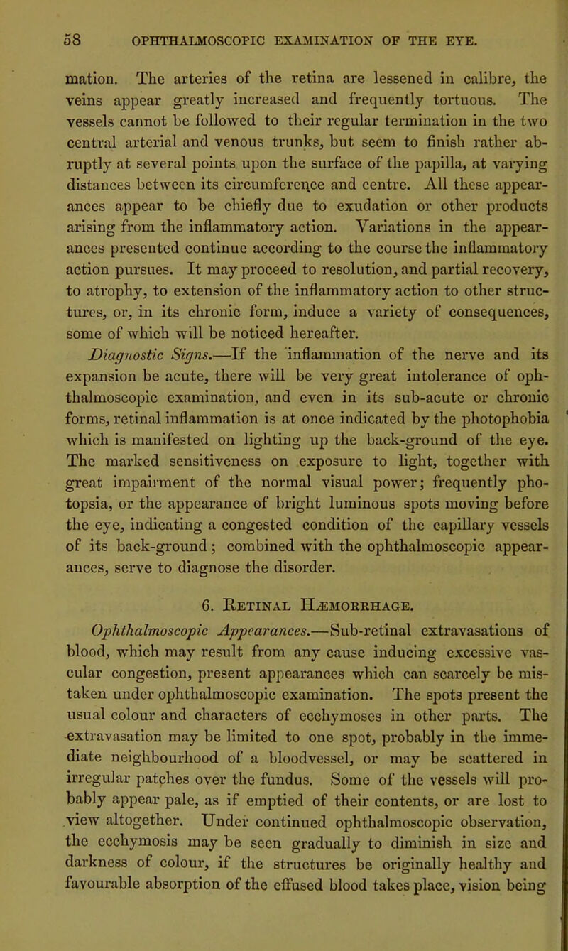 mation. The arteries of the retina are lessened in calibre, the veins appear greatly increased and frequently tortuous. The vessels cannot be followed to tlieir regular termination in the two central arterial and venous trunks, but seem to finish rather ab- ruptly at several points upon the surface of the papilla, at varying distances between its circumferei\ce and centre. All these appear- ances appear to be chiefly due to exudation or other products arising from the inflammatory action. Variations in the appear- ances presented continue according to the course the inflamraatoiy action pursues. It may proceed to resolution, and partial recovery, to atrophy, to extension of the inflammatory action to other struc- tures, or, in its chronic form, induce a variety of consequences, some of which will be noticed hereafter. Diagnostic Signs.—If the inflammation of the nerve and its expansion be acute, there will be very great intolerance of oph- thalmoscopic examination, and even in its sub-acute or chronic forms, retinal inflammation is at once indicated by the photophobia which is manifested on lighting up the back-ground of the eye. The marked sensitiveness on exposure to light, together with great impairment of the normal visual power; frequently pho- topsia, or the appearance of bright luminous spots moving before the eye, indicating a congested condition of the capillary vessels of its back-ground; combined with the ophthalmoscopic appear- ances, serve to diagnose the disorder. 6. Retinal Hasmorehage. Ophthalmoscopic Appearances.—Sub-retinal extravasations of blood, which may result from any cause inducing excessive vas- cular congestion, present appearances which can scarcely be mis- taken under ophthalmoscopic examination. The spots present the usual colour and characters of ecchymoses in other parts. The extravasation may be limited to one spot, probably in the imme- diate neighbourhood of a bloodvessel, or may be scattered in irregular patches over the fundus. Some of the vessels will pro- bably appear pale, as if emptied of their contents, or are lost to view altogether. Under continued ophthalmoscopic observation, the ecchymosis may be seen gradually to diminish in size and darkness of colour, if the structures be originally healthy and favourable absorption of the effused blood takes place, vision being