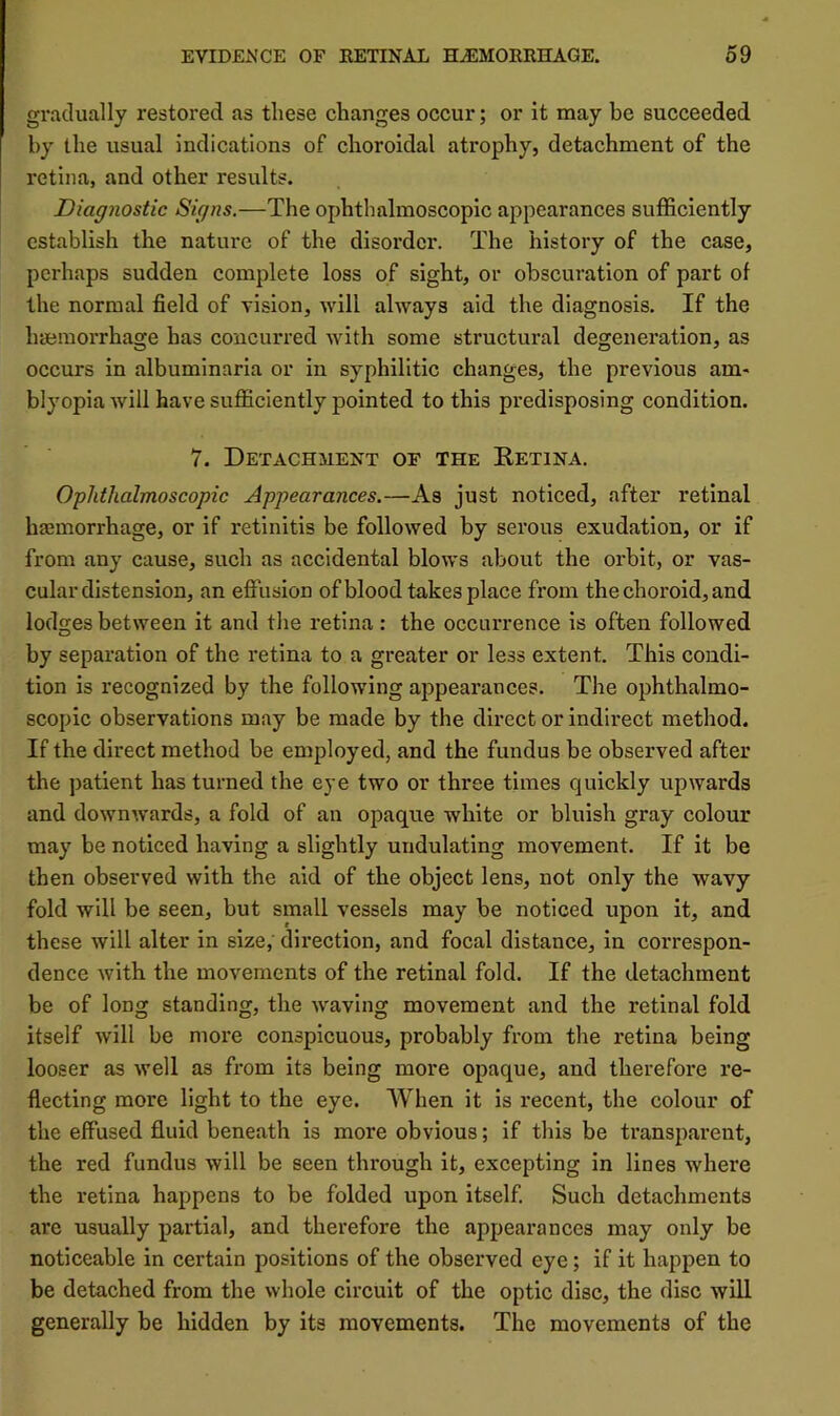 gradually restored as these changes occur; or it may be succeeded by the usual indications of choroidal atrophy, detachment of the retina, and other results. Diagnostic Signs.—The ophthalmoscopic appearances sufficiently establish the nature of the disorder. The history of the case, perhaps sudden complete loss of sight, or obscuration of part of the normal field of vision, will always aid the diagnosis. If the haemorrhage has concurred with some structural degeneration, as occurs in albumlnaria or in syphilitic changes, the previous am- blyopia will have sufficiently pointed to this predisposing condition. 7. Detachment of the Ketina. Ophthalmoscopic Appearances.—As just noticed, after retinal haemorrhage, or if retinitis be followed by serous exudation, or if from any cause, such as accidental blows about the orbit, or vas- cular distension, an effusion of blood takes place from the choroid, and Iodides between it and the retina: the occurrence is often followed O by separation of the retina to a greater or less extent. This condi- tion is recognized by the following appeai'ances. The ophthalmo- scopic observations may be made by the direct or indirect method. If the direct method be employed, and the fundus be observed after the patient has turned the eye two or three times quickly upwards and downw’ards, a fold of an opaque white or bluish gray colour may be noticed having a slightly undulating movement. If it be then observed with the aid of the object lens, not only the wavy fold will be seen, but small vessels may be noticed upon it, and these will alter in size,' direction, and focal distance, in correspon- dence with the movements of the retinal fold. If the detachment be of long standing, the waving movement and the retinal fold itself will be more conspicuous, probably from the retina being looser as well as from its being more opaque, and therefore re- flecting more light to the eye. When it is recent, the colour of the effused fluid beneath is more obvious; if this be transparent, the red fundus will be seen through it, excepting in lines where the retina happens to be folded upon itself. Such detachments are usually partial, and therefore the appearances may only be noticeable in certain positions of the observed eye; if it happen to be detached from the whole circuit of the optic disc, the disc will generally be hidden by its movements. The movements of the
