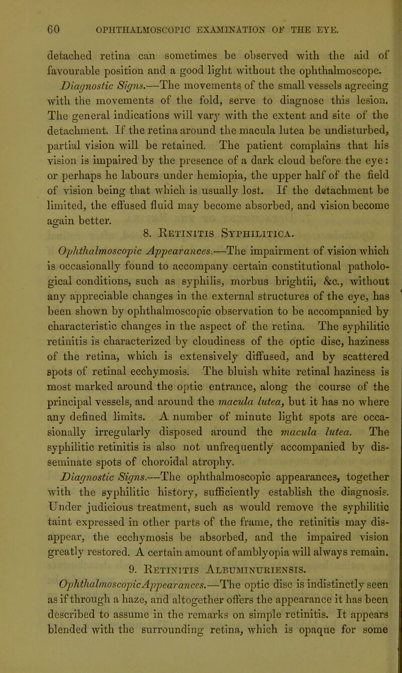 detached retina can sometimes be observed with the aid of favourable position and a good light without the ophthalmoscope. Diagnostic Signs.—The movements of the small vessels agreeing with the movements of the fold, serve to diagnose this lesion. The general indications will vary with the extent and site of the detachment. If the retina around the macula lutea be undisturbed, partial vision will be retained. The patient complains that his vision is impaired by the presence of a dark cloud before the eye: or perhaps he labours under hemiopia, the upper half of the field of vision being that which is usually lost. If the detachment be limited, the effused fluid may become absorbed, and vision become again better. 8. Eetinitis Syphilitica. Ophthalmoscopic Appearances.—The impairment of vision which is occasionally found to accompany certain constitutional patholo- gical conditions, such as syphilis, morbus brightii, &c., without any appreciable changes in the external structures of the eye, has been shown by ophthalmoscopic observation to be accompanied by characteristic changes in the aspect of the retina. The syphilitic retinitis is characterized by cloudiness of the optic disc, haziness of the retina, which is extensively diffused, and by scattered spots of retinal ecchymosis. The bluish white retinal haziness is most marked around the optic entrance, along the course of the principal vessels, and around the macula lutea, but it has no where any defined limits. A number of minute light spots are occa- sionally irregularly disposed around the macula lutea. The syphilitic retinitis is also not unfrequently accompanied by dis- seminate spots of choroidal atrophy. Diagnostic Signs.—The ophthalmoscopic appearances, together with the syphilitic history, sufficiently establish the diagnosis. Under judicious treatment, such as would remove the syphilitic taint expressed in other parts of the frame, the retinitis may dis- appear, the ecchymosis be absoi’bed, and the impaired vision greatly restored. A certain amount of amblyopia will always remain. 9. Eetinitis Albuminhriensis. Ophthalmoscopic Appearances.—The optic disc is indistinctly seen as if through a haze, and altogether offers the appearance it has been described to assume in the remarks on simple retinitis. It appears blended with the surrounding retina, which is opaque for some