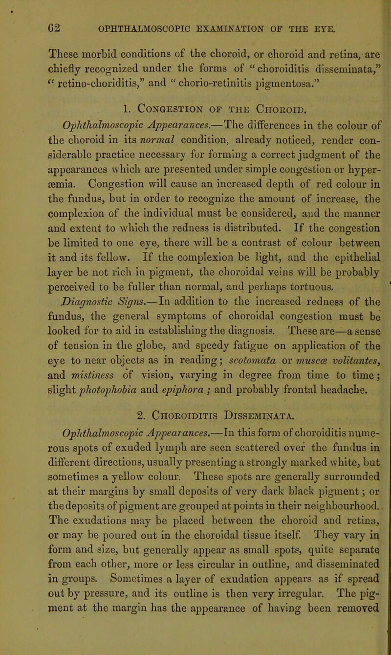 These morbid conditions of the choroid, or choroid and retina, are chiefly recognized under the forms of “ choroiditis disseminata,” “ retino-choriditis,” and “ chorio-retinitis pigmentosa.” 1. Congestion of the Choroid. Ophthalmoscopic Appearances.—The differences in the colour of the choroid in its normal condition, already noticed, render con- siderable practice necessary for forming a correct judgment of the appearances -which are presented under simple congestion or hyper- aemia. Congestion will cause an increased depth of red colour in the fundus, but in order to recognize the amount of increase, the complexion of the individual must be considered, and the manner and extent to Avhich the redness is distributed. If the congestion be limited to one eye, there -will be a contrast of colour between it and its fellow. If the complexion be light, and the epithelial layer be not rich in pigment, the choroidal veins will be probably perceived to be fuller than normal, and perhaps tortuous. Diagnostic Signs.—In addition to the increased redness of the fundus, the general symptoms of choroidal congestion must be looked for to aid in establishing the diagnosis. These are—a sense of tension in the globe, and speedy fatigue on application of the eye to near objects as in reading; scotomata or muscce volitantes, and mistiness of vision, varying in degree from time to time; slight photophobia and epiphora ; and probably frontal headache. 2. Choroiditis Disseminata. Ophthalmoscopic Appearances.—In this form of choroiditis nume- rous spots of exuded lymph are seen scattered over the fundus in different directions, usually presenting a strongly marked white, but sometimes a yellow colour. These spots arc generally surrounded at their margins by small deposits of very dark black pigment; or thedeposlts of pigment are grouped at points in their neighbourhood.. The exudations may be placed between the choroid and retina, or may be poured out in the choroidal tissue itself. They vary in form and size, but generally appear as small spots, quite separate from each other, more or less circular in outline, and disseminated in groups. Sometimes a layer of exudation ajipears as if spread out by pressure, and its outline is then very irregular. The pig- ment at the margin has the appeai’ance of having been removed