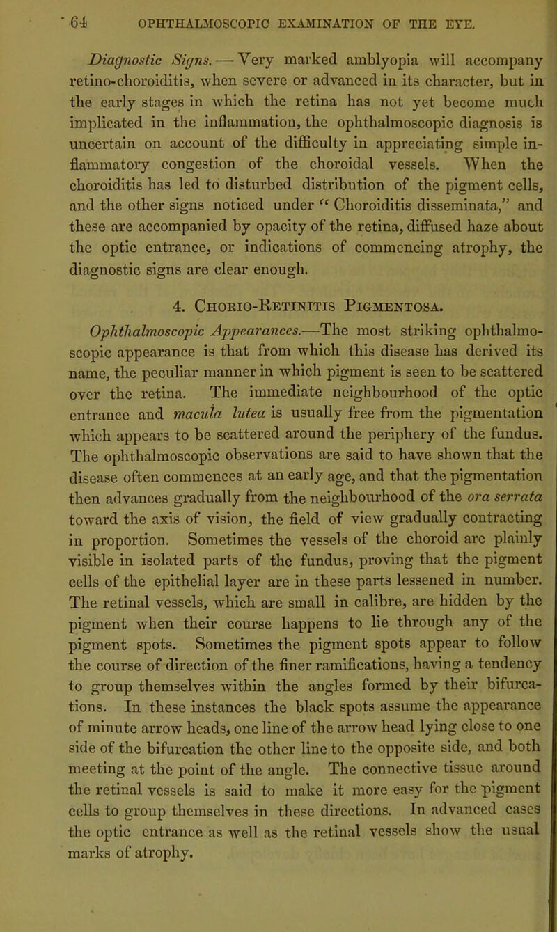 Diagnostic Signs. — Very marked amblyopia will accompany retino-choroiditis, when severe or advanced in its character, but in the early stages in which the retina has not yet become much implicated in the inflammation, the ophthalmoscopic diagnosis is uncertain on account of the diflBculty in appreciating simple in- flammatory congestion of the choroidal vessels. When the choroiditis has led to disturbed distribution of the pigment cells, and the other signs noticed under “ Choroiditis disseminata,” and these are accompanied by opacity of the retina, diffused haze about the optic entrance, or indications of commencing atrophy, the diagnostic signs are clear enough. 4. Choeio-Retinitis Pigmentosa. Ophthalmoscopic Appearances.—The most striking ophthalmo- scopic appearance is that from which this disease has derived its name, the peculiar manner in which pigment is seen to be scattered over the retina. The immediate neighbourhood of the optic entrance and macula lutea is usually free from the pigmentation which appears to be scattered around the periphery of the fundus. The ophthalmoscopic observations are said to have shown that the disease often commences at an early age, and that the pigmentation then advances gradually from the neighbourhood of the ora serrata toward the axis of vision, the field of view gradually contracting in proportion. Sometimes the vessels of the choroid are plainly visible in isolated parts of the fundus, proving that the pigment cells of the epithelial layer are in these parts lessened in number. The retinal vessels, which are small in calibre, are hidden by the pigment when their course happens to lie through any of the pigment spots. Sometimes the pigment spots appear to follow the course of direction of the finer ramifications, having a tendency to group themselves within the angles formed by their bifurca- tions. In these instances the black spots assume the appearance of minute arrow heads, one line of the arrow head lying close to one side of the bifurcation the other line to the opposite side, and both meeting at the point of the angle. The connective tissue around the retinal vessels is said to make it more easy for the pigment cells to group themselves in these directions. In advanced cases the optic entrance as well as the retinal vessels show the usual marks of atrophy.