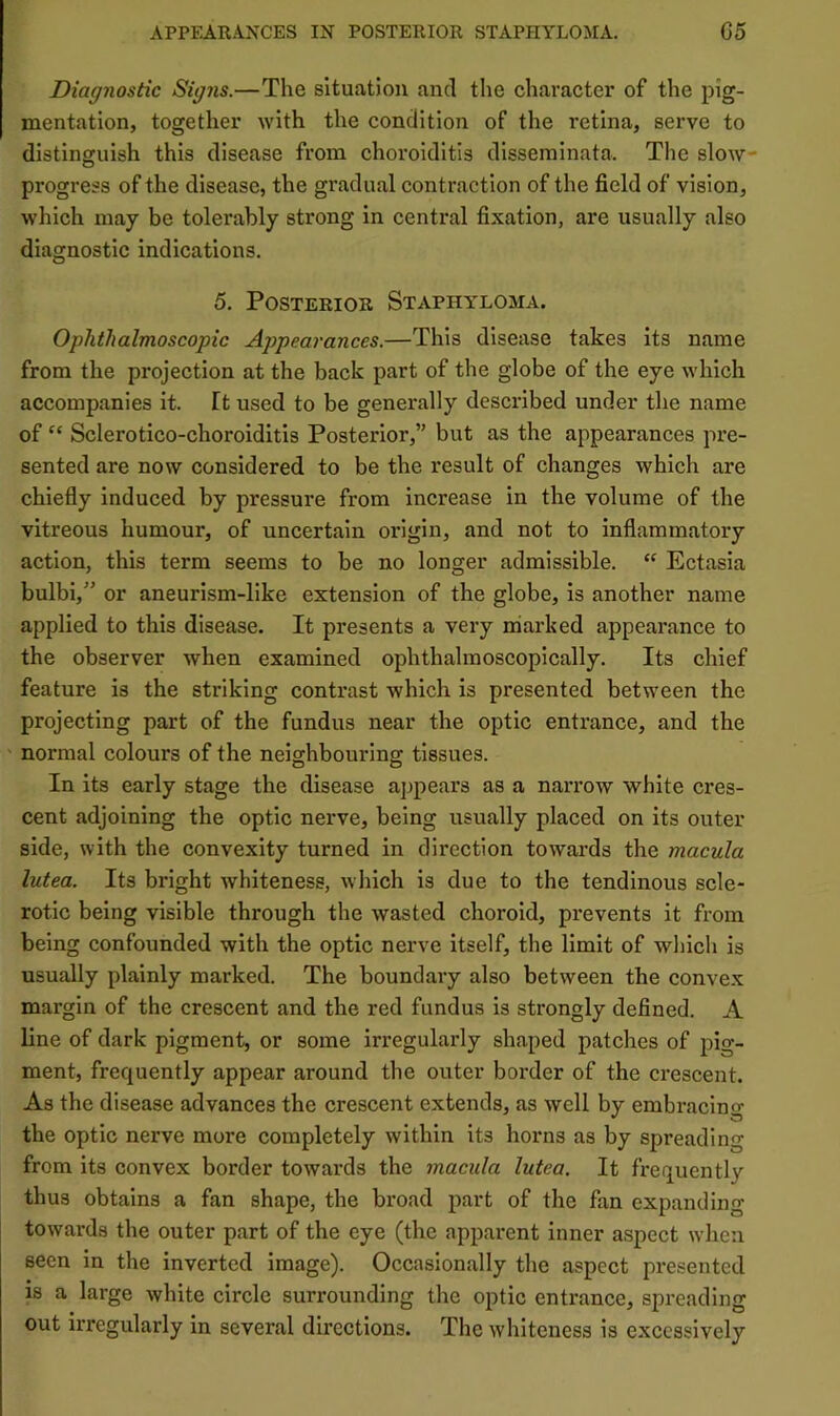Diagnostic Signs.—The situation and the character of the pig- mentation, together with the condition of the retina, serve to distinguish this disease from choroiditis disseminata. The slow- progress of the disease, the gradual contraction of the field of vision, which may be tolerably strong in central fixation, are usually also diagnostic indications. 5. Posterior Staphyloma. Ophthalmoscopic Appearances.—This disease takes its name from the projection at the back part of the globe of the eye which accompanies it. ft used to be generally described under tlie name of “ Sclerotico-choroiditis Posterior,” but as the appearances pre- sented are now considered to be the result of changes which are chiefly induced by pressure from increase in the volume of the vitreous humour, of uncertain origin, and not to inflammatory action, this term seems to be no longer admissible. Ectasia bulbi,” or aneurism-like extension of the globe, is another name applied to this disease. It presents a very marked appearance to the observer when examined ophthalmoscopically. Its chief feature is the striking contrast which is presented between the projecting part of the fundus near the optic entrance, and the normal colours of the neighbourina: tissues. In its early stage the disease appears as a narrow white cres- cent adjoining the optic nerve, being usually placed on its outer side, with the convexity turned in direction towards the macula lutea. Its bright whiteness, which is due to the tendinous scle- rotic being visible through the wasted choroid, prevents it from being confounded with the optic nerve itself, the limit of which is usually plainly marked. The boundary also between the convex margin of the crescent and the red fundus is strongly defined. A line of dark pigment, or some irregularly shaped patches of pig- ment, frequently appear around the outer border of the crescent. As the disease advances the crescent extends, as well by embracing the optic nerve more completely within its horns as by spreading from its convex border towards the macula lutea. It frequently thus obtains a fan shape, the broad part of the fan expanding towards the outer part of the eye (the apparent inner aspect when seen in the inverted image). Occasionally the aspect presented is a large white circle surrounding the optic entrance, spreading out irregularly in several directions. The whiteness is excessively