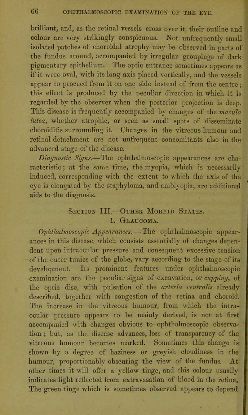 brilliant, and, as the retinal vessels cross over it, their outline and colour are very strikingly conspicuous. Not unfrequently small isolated patches of choroidal atrophy may be observed in parts of the fundus around, accompanied by irregular groupings of dark pigmentary epithelium. The optic entrance sometimes appears as if it were oval, with its long axis placed vertically, and the vessels appear to proceed from it on one side instead of from the centre ; this effect is produced by the peculiar direction in which it is regarded by the observer when the posterior projection is deep. This disease is frequently accompanied by changes of the macula lutea, whether atrophic, or seen as small spots of disseminate choroiditis surrounding it. Changes in the vitreous humour and retinal detachment are not unfrequent concomitants also in the advanced stage of the disease. Diagnostic Signs.—The ophthalmosco[)lc appearances are cha- racteristic ; at the same time, the myopia, which is necessarily induced, corresponding with the extent to which the axis of the eye is elongated by the staphyloma, and amblyopia^ are additional aids to the diagnosis. Section III.—Other Morbid States. 1. Glaucoma. Ophthalmo.scopic Appearances. — The ophthalmoscopic appear- ances in this disease, which consists essentially of changes depen- dent upon intraocular pressure and consequent excessive tension of the outer tunics of the globe, vary according to the stage of its development. Its prominent features under ophthalmoscopic examination are the peculiar signs of excavation, or cupping, of the optic disc, with pulsation of the arteria centralis already described, together with congestion of the retina and choroid. The increase in the vitreous humour, from which the intra- ocular pressure appears to be mainly derived, is not at first accompanied with changes obvious to ophthalmoscopic observa- tion ; but, as the disease advances, loss of transparency of the vitreous humour becomes marked. Sometimes this change is shown by a degree of haziness or greyish cloudiness in the humour, proportionably obscuring the view of the fundus. At other times it will offer a yellow tinge, and this colour usually indicates light reflected from extravasation of blood in the retina. The green tinge which is sometimes observed appears to depend