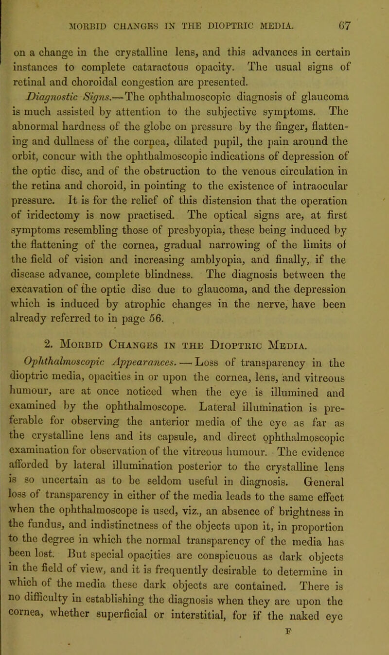 on a change in the crystalline lens, and this advances in certain instances to complete cataractous opacity. The usual signs of retinal and choroidal congestion are presented. Diagnostic Signs.—The ophthalmoscopic diagnosis of glaucoma is much assisted by attention to the subjective symptoms. The abnormal hardness of the globe on pressure by the finger, flatten- ing and dullness of the corpea, dilated pupil, the pain around the orbit, concur with the ophthalmoscopic indications of depression of the optic disc, and of the obstruction to the venous circulation in the retina and choroid, in pointing to the existence of intraocular pressure. It is for the relief of this distension that the operation of iridectomy is now practised. The optical signs are, at first symptoms resembling those of presbyopia, these being induced by the flattening of the cornea, gradual narrowing of the limits of the field of vision and increasing amblyopia, and finally, if the disease advance, complete blindness. The diagnosis between the excavation of the optic disc due to glaucoma, and the depression which is induced by atrophic changes in the nerve, have been already referred to in page 56, 2. Morbid Changes in the Dioptric Media. Ophthalmoscopic Appearances. — Loss of transparency in the dioptric media, opacities in or upon the cornea, lens, and vitreous humour, are at once noticed when the eye is illumined and examined by the ophthalmoscope. Lateral illumination is pre- ferable for observing the anterior media of the eye as far as the crystalline lens and its capsule, and direct ophthalmoscopic examination for observation of the vitreous humour. The evidence afforded by lateral illumination posterior to the crystalline lens is so uncertain as to be seldom useful in diagnosis. General loss of transparency in either of the media leads to the same effeet when the ophthalmoscope is used, viz., an absence of brightness in the fundus, and indistinctness of the objects upon it, in proportion to the degree in which the normal transparency of the media has been lost. But special opacities are conspicuous as dark objects in the field of view, and it is frequently desirable to determine in which of the media these dark objects are contained. There is no difficulty in establishing the diagnosis when they are upon the cornea, whether superficial or interstitial, for if the naked eye F