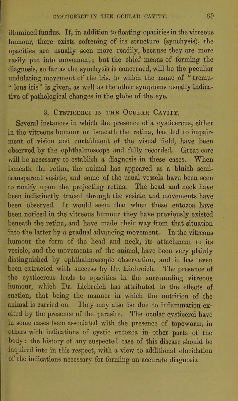 CYSTIOEllCT IN THE OCULAR CAVITY. 60 illumined fundus. If, in addition to floating opacities in the vitreous humour, there exists softening of its structure (synchysis), the opacities are usually seen more readily, because they are more easily put into movement; but the chief means of forming the diagnosis, so far as the synchysis is concerned, will be the peculiar undulating movement of the iris, to which the name of “ tremu- “ lous iris ” is given, as well as the other symptoms usually indica- tive of pathological changes in the globe of the eye. 3. Cysticerci in the Ocular Cavity. Several instances in which the presence of a cysticercus, either in the vitreous humour or beneath the retina, has led to impair- ment of vision and curtailment of the visual field, have been observed by the ophthalmoscope and fully recorded. Great care will be necessary to establish a diagnosis in these cases. When beneath the retina, the animal has appeared as a bluish semi- transparent vesicle, and some of the usual vessels have been seen to ramify upon the pi’ojecting retina. The head and neck have been indistinctly traced through the vesicle, and movements have been observed. It would seem that Avhen these entozoa have been noticed in the vitreous humour they have previously existed beneath the retina, and have made their way from that situation into the latter by a gradual advancing movement. In the vitreous humour the form of the head and neck, its attachment to its vesicle, and the movements of the animal, have been very plainly distinguished by ophthalmoscopic observation, and it has even been extracted with success by Dr. Liebreich. The presence of the cysticercus leads to opacities in the surrounding vitreous humour, which Dr. Liebreich has attributed to the effects of suction, that being the manner in which the nutrition of the animal is carried on. They may also be due to inflammation ex- cited by the presence of the parasite. The ocular cysticerci have in some cases been associated with the presence of tapeworm, in others with indications of cystic entozoa in other parts of the body: the history of any suspected case of this disease should be inquired into In this respect, with a view to additional elucidation of the indications necessary for forming an accurate diagnosis.
