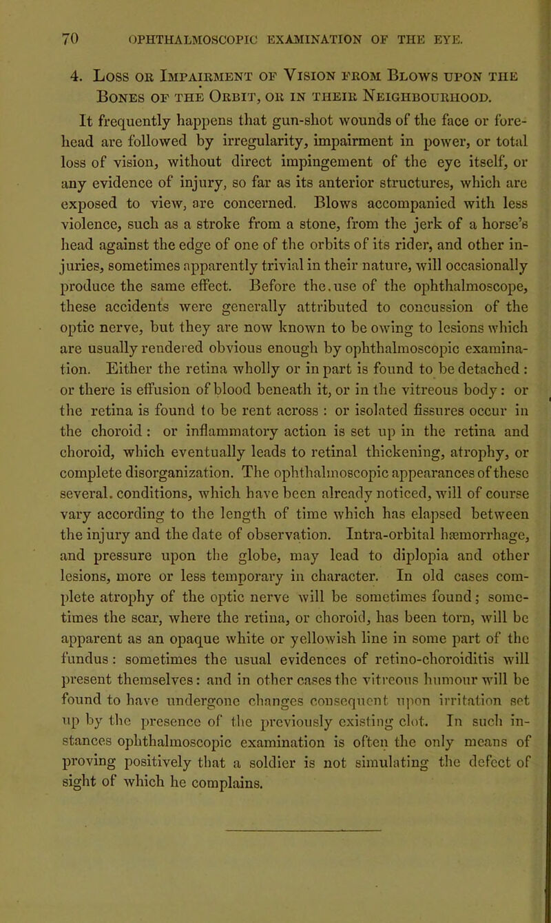4. Loss OK Impairment op Vision from Blows upon the Bones of the Orbit, or in their Neighbourhood, It frequently happens that gun-shot wounds of the face or fore- head are followed by irregularity, impairment in power, or total loss of vision, without direct impingement of the eye itself, or any evidence of injury, so far as its anterior structures, which are exposed to view, are concerned. Blows accompanied with less violence, such as a stroke from a stone, from the jerk of a horse’s head against the edge of one of the orbits of its rider, and other in- juries, sometimes apparently trivial in their nature, will occasionally produce the same effect. Before the.use of the ophthalmoscope, these accidents were generally attributed to concussion of the optic nerve, but they are now known to be owing to lesions which are usually rendered obvious enough by ophthalmoscopic examina- tion. Either the retina wholly or in part is found to be detached : or there is effusion of blood beneath it, or in the vitreous body: or the retina is found fo be rent across : or isolated fissures occur in the choroid: or inflammatory action is set up in the retina and choroid, which eventually leads to retinal thickening, atrophy, or complete disorganization. The ophthalmoscopic appearances of these several, conditions, which have been already noticed, Avill of course vary according to the length of time which has elapsed between the injury and the date of observation. Intra-orbital hasmorrhage, and pressure upon the globe, may lead to diplopia and other lesions, more or less temporary in character. In old cases com- plete atrophy of the optic nerve will be sometimes found; some- times the scar, where the retina, or choroid, has been torn, will be apparent as an opaque white or yellowish line in some part of the fundus: sometimes the usual evidences of retino-choroiditis will present themselves: and in other cases the vitreous humour will be found to have undergone changes consequent upon irritation set up by the presence of the previously existing clot. In such in- stances ophthalmoscopic examination is often the only means of proving positively that a soldier is not simulating the defect of sight of which he complains.