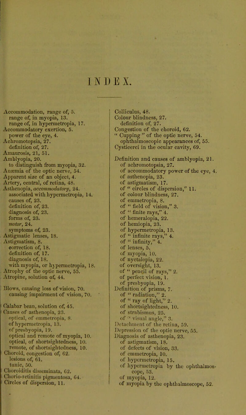 1 N 1) E X Accommodation, range of, 5. range of, in myopia, 13. range of, in hypermetropia, 17. Accommodatory exertion, 5. power of the eye, 4. Achromotopsia, 27. definition of, 27. Amaurosis, 21, 51. Amblyopia, 20. to distinguish from myopia, 32. Anemia of the optic nerve, 54. Apparent size of an object, 4. Artery, central, of retina, 48. Asthenopia, accommodatory, 24. associated with hypermetropia, 14. causes of, 23. definition of, 23. diagnosis of, 23. forms of, 23. motor, 24. symptoms of^ 23. Astigmatic lenses, 18. Astigmatism, 8. correction of, 18. definition of, 17. diagnosis of, 18. with myopia, or h}permctropia, 18. Atrophy of the optic nerve, 55. Atropine, solution of, 44. Blows, causing loss of vision, 70. causing impairment of vision, 70. ' Calabar hean, solution of, 45. Causes of asthenopia, 23. optical, of emmetropia, 8. of hypeimetropia, 13. of presbyopia, 19. optical and remote of myopia, 10. optical, of shortsightedness, 10. remote, of shortsightedness, 10. Clioroid, congestion of, 62. lesions of, 61. tunic, 50. Choroiditis disseminata, 62. Chorio-retinitis pigmentosa, 64. Circles of dispersion, 11. Colliculus, 48. Colour blindness, 27. definition of, 27. Congestion of the choroid, 62. “ Cupping ” of the optic nerve, 54. ophthalmoscopic appearances of, 55. Cystieerci in the ocular cavity, 69. Definition and causes of amblyopia, 21. of achromotopsia, 27. of accommodatory power of the eye, 4. of asthenopia, 23. of astigmatism, 17. of “ circles of dispersion,” 11. of colour blindness, 27. of emmetropia, 8. of “ field of vision,” 3. of “ finite rays,” 4. of hemeralopia, 22. of hemiopia, 23. of hypermetropia, 13. of “ infinite rays,” 4. of “ infinity,” 4. of lenses, 5. of myopia, 10. of nyctalopia, 22. of oversight, 13. of “ pencil of rays,” 2. of perfect vision, 1. of presbyopia, 19. Definition of prisms, 7. of “ radiation,” 2. of “ ray of light,” 2. of shortsightedness, 10. of strabismus, 25. of '* visual angle,” 3. Detachment of the retina, 59. Depression of the optic nerve, 55. Diagnosis of asthenopia, 23. of a.stigmatism, 18. of defects of vision, 33. of emmetropia, 10. of hypermetropia, 15. of hypermetropia by the ophthalmos- cope, 53. of myopia, 12. of myopia by the ophthalmoscope, 52.