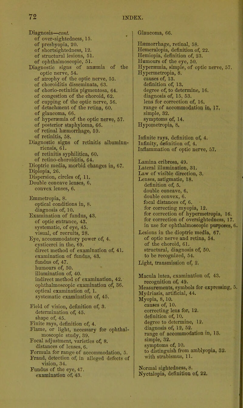 Diagnosis—cont. of over-sightedness, 1.5. of presbyopia, 20. of shortsightedness, 12. of structural lesions, 51. of ophthalmoscopic, 51. Diagnostic signs of anmmia of the optic nerve, 54. of atrophy of the optic nerve, 55. of choroiditis disseminata, 63. of chorio-retinitis pigmentosa, 64. of congestion of the choroid, 62. of cupping of the optic nerve, 56. of detachment of the retina, 60. of glaucoma, 66. of hyperaemia of the optic nerve, 57. of posterior staphyloma, 66. of retinal haemorrhage, 59. of retinitis, 58. Diagnostic signs of retinitis albuniinu- ricnsis, 61. of retinitis syphilitica, 60. of retino-choroiditis, 64. Dioptric media, morbid changes in, 67. Diplopia, 26. Dispersion, circles of, 11. Double concave lenses, 6. convex lenses, 6. Emmetropia, 8. optical conditions in, 8. diagnosis of, 10. Examination of fundus, 43. of optic entrance, 43. systematic, of eye, 45. visual, of recruits, 28. Eye, accommodatory power of, 4. cysticerci in the, 69. direct method of examination of, 41. examination of fundus, 43. fundus of, 47. humours of, 50. illumination of, 40. indirect method of examination, 42. ophthalmoscopic examination of, 36. optical examination of, 1. systematic examination of, 45. Field of vision, definition of, 3. determination of, 45. shape of, 45. Finite rays, definition of, 4. Flame, or light, necessary for ophthal- moscopic study, 39. Focal adjustment, varieties of, 8. distances of lenses, 6. Formula for range of accommodation, 5. Fraudj detection of, in alleged defects of vision, 34. Fundus of the eye, 47. examination of, 43. Glaucoma, 66. Htemorrhage, retinal, 58. Hemeralopia, definition of, 22. Hemiopia, definition of, 23. Himiours of the eye, 50. Hyperaemia, simple, of optic nerve, 57. Hypermetropia, 8, causes of, 13. definition of, 13. degree of, to determine, 16. diagnosis of, 15, 53. lens for correction of, 16. range of accommodation in, 17. simple, 32. symptoms of, 14. Hypometropia, 8. Infinite rays, definition of, 4. Infinity, definition of, 4, Inflammation of optic nerve, 57. Lamina cribrosa, 49. Lateral illumination, 31. Law of visible direction, 3. Lenses, astigmatic, 18. definition of, 5. double concave, 6. double convex, 6. focal distances of, 6. for correcting myopia, 12. for correction of hypermetropia, 16. for correction of oversightedness, 17. in use for ophthalmoscopic purposes, 6. Lesions in the dioptric media, 67. of optic nerve and retina, 54. of the choroid, 61. structural, diagnosis of, 50. to be recognized, 54. Light, transmission of, 2. Macula lutea, examination of, 43. recognition of, 49. Measurements, symbols for expressing, 5. Mydriasis, artificial, 44. Myopia, 8,10. causes of, 10. correcting lens for, 12. definition of, 10. degree to determine, 12. diagnosis of, 12, 52. range of accommodation in, 13. simple, 32. symptoms of, 10. to distinguish from amblyopia, 32. with strabismus, 11. Normal sightedness, 8. Nyctalopia, definition ofi 22.