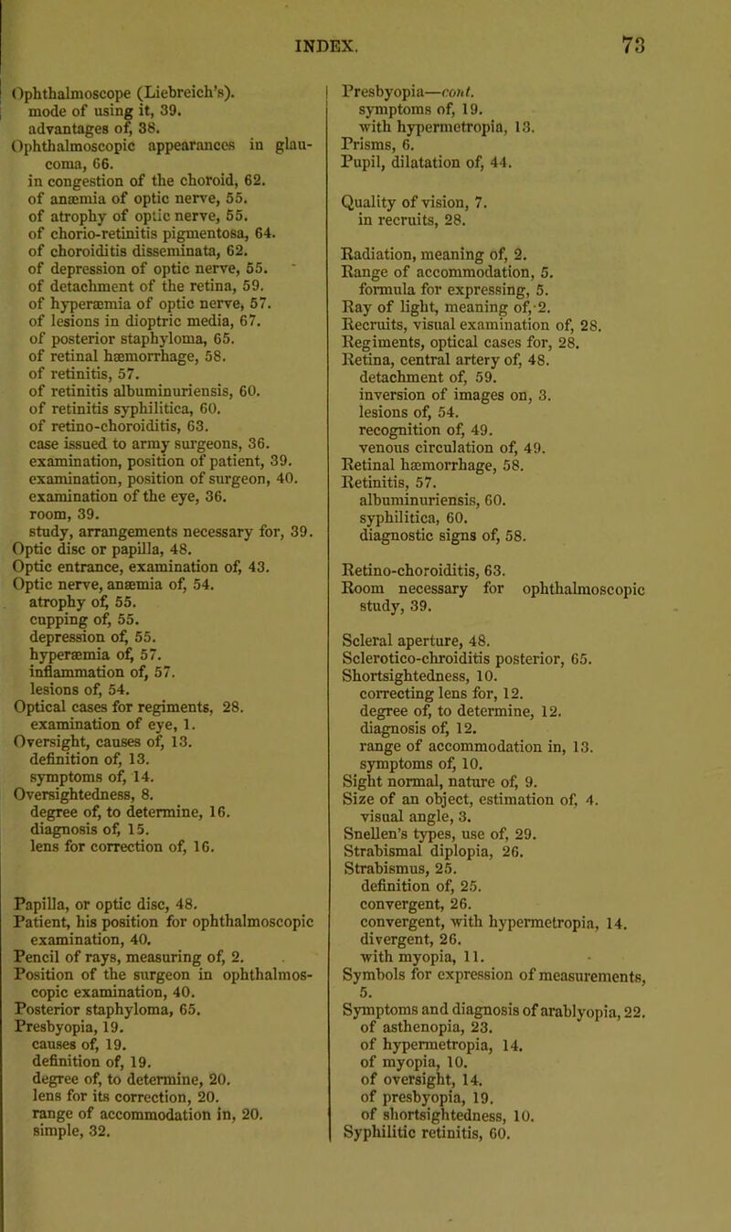 Ophthalmoscope (Liebreich’s). mode of using it, 39. advantages of, 36. Ophthalmoscopic appearances in glau- coma, 66. in congestion of the choroid, 62. of anamiia of optic ner^'e, 55. of atrophy of optic nerve, 55. of chorio-retinitis pigmentosa, 64. of choroiditis disseminata, 62. of depression of optic nerve, 55. of detachment of the retina, 59. of hyperaemia of optic nerve, 57. of lesions in dioptric media, 67. of posterior staphyloma, 65. of retinal haemorrhage, 58. of retinitis, 57. of retinitis albuminuriensis, 60. of retinitis syphilitica, 60. of retino-choroiditis, 63. case issued to army surgeons, 36. examination, position of patient, 39. examination, position of surgeon, 40. examination of the eye, 36. room, 39. study, arrangements necessary for, 39. Optic isc or papilla, 48. Optic entrance, examination of, 43. Optic nerve, anaemia of, 54. atrophy o^ 55. cupping of, 55. depression o^ 55. hyperaemia o^ 57. inflammation of, 57. lesions of, 54. Optical cases for regiments, 28. examination of eye, 1. Oversight, causes of, 13. deflnition of, 13. symptoms of, 14. Oversightedness, 8. degree of, to determine, 16. diagnosis of, 15. lens for correction of, 16. Papilla, or optic disc, 48. Patient, his position for ophthalmoscopic examination, 40. Pencil of rays, measuring of, 2. Position of the surgeon in ophthalmos- copic examination, 40. Posterior staphyloma, 65. Presbyopia, 19. causes of, 19. definition of, 19. degree of, to determine, 20. lens for its correction, 20. range of accommodation in, 20. simple, 32. Presbyopia—cont. symptoms of, 19. with hypermetropia, 13. Prisms, 6. Pupil, dilatation of, 44. Quality of vision, 7. in recruits, 28. Radiation, meaning of, 2. Range of accommodation, 5. formula for expressing, 5. Ray of light, meaning of,-2. Recruits, visual examination of, 28. Regiments, optical cases for, 28. Retina, central artery of, 48. detachment of, 59. inversion of images on, 3. lesions of, 54. recognition of, 49. venous circulation of, 49. Retinal hasmorrhage, 58. Retinitis, 57. albuminuriensis, 60. syphilitica, 60. diagnostic signs of, 58. Retino-choroiditis, 63. Room necessary for ophthalmoscopic study, 39. Scleral aperture, 48. Sclerotico-chroiditis posterior, 65. Shortsightedness, 10. correcting lens for, 12. degree of, to determine, 12. diagnosis of, 12. range of accommodation in, 13. symptoms of, 10. Sight normal, nature of, 9. Size of an object, estimation of, 4. visual angle, 3. Snellen’s types, use of, 29. Strabismal diplopia, 26. Strabismus, 25. definition of, 25. convergent, 26. convergent, with hypermetropia, 14. divergent, 26. with myopia, 11. Symbols for expression of measurements, 5. Symptoms and diagnosis of arablyopia, 22. of asthenopia, 23. of hypermetropia, 14. of myopia, 10. of oversight, 14. of presbyopia, 19. of shortsightedness, 10. Syphilitic retinitis, 60.