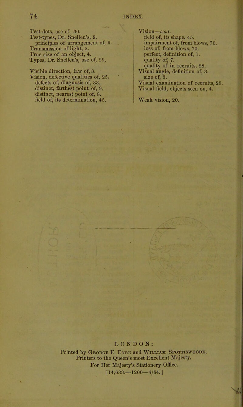 Test-dots, use of, 30. Test-types, Dr. Snellen’s, 9. principles of arrangement of, 9. . Transmission of light, 2. True size of an object, 4. Types, Dr. Snellen’s, use of, 29. Visible direction, law of, 3. Vision, defective qualities of, 25. defects o^ diagnosis of, 33. distinct, farthest point of, 9. distinct, nearest point of, 8. field of, its determination, 45. I Vision—cunt. field of, its shape, 45. impairment of, from blows, 70. loss of, from blows, 70. perfect, definition of, 1. quality of, 7. quality of in recruits, 28. Visual angle, definition of, 3. size of, 3. Visual examination of recruits, 28. Visual field, objects seen on, 4. Weak vision, 20. LONDON: Printed by Geoege E. Eyee and William Spottiswoodk, Printers to the Queen’s most Excellent Majesty. For Her Majesty’s Stationery Office. [14,033.-1200—4/64.]