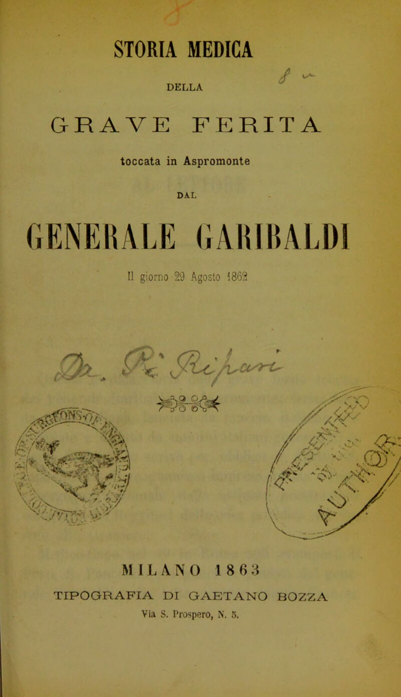 STORIA MEDICA DELLA / GRAVE FERITA toccata in Aspromonte GENERALE GARIBALDI Il giorno 29 Agosto 1862 MILANO 18 G 3 TIPOGRAFIA DI GAETANO BOZZA Via S. Prospero, N. 5.