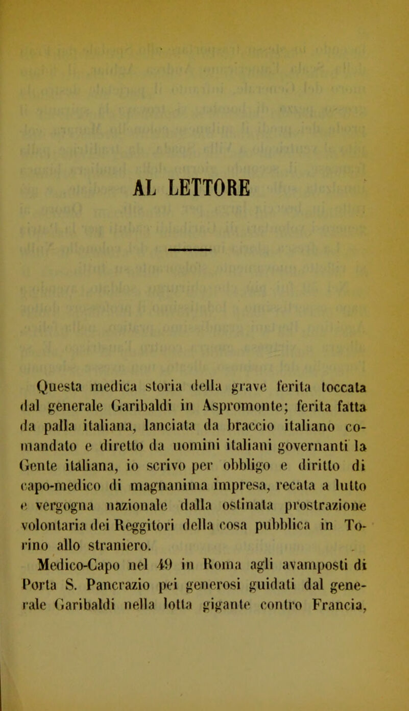 AL LETTORE Questa medica storia della grave ferita toccala dal generale Garibaldi in Aspromonte; ferita fatta da palla italiana, lanciata da braccio italiano co- mandato e diretto da uomini italiani governanti la Gente italiana, io scrivo per obbligo e diritto di capo-medico di magnanima impresa, recata a lutto e vergogna nazionale dalla ostinata prostrazione volontaria dei Reggitori della cosa pubblica in To- rino allo straniero. Medico-Capo nel 49 in Roma agli avamposti di Porta S. Pancrazio pei generosi guidati dal gene- rale Garibaldi nella lotta gigante contro Francia,