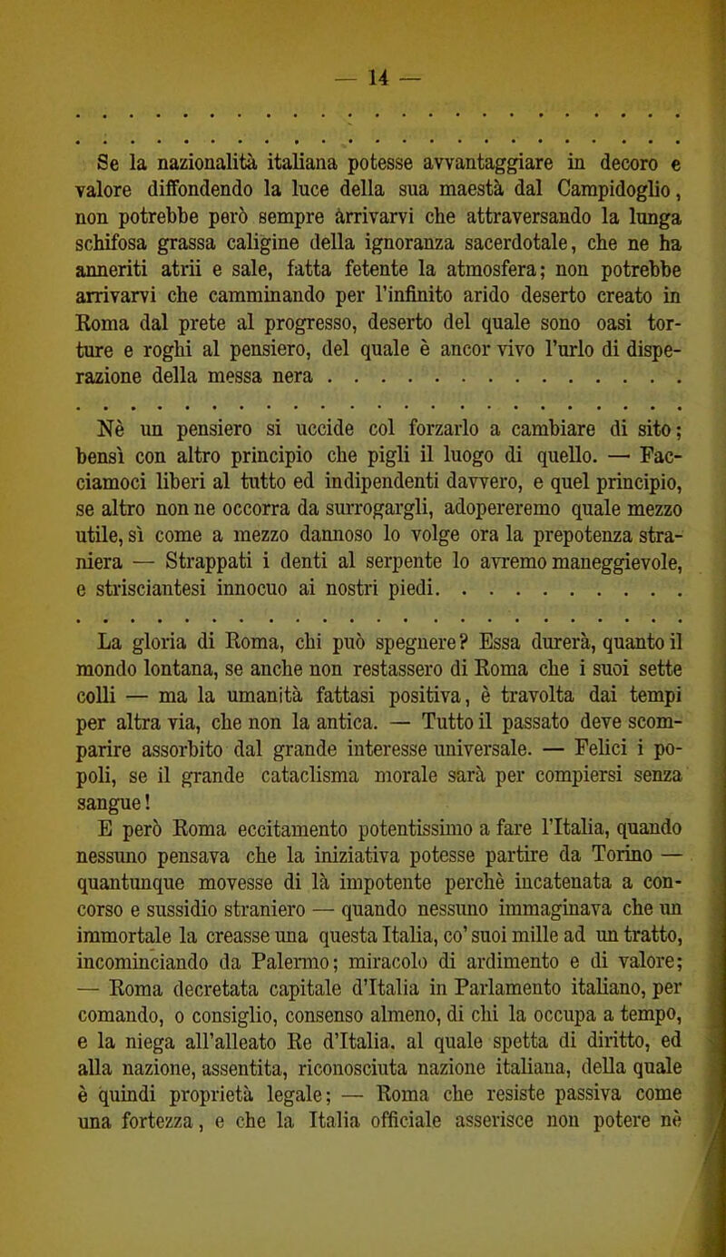 Se la nazionalità italiana potesse avvantaggiare in decoro e valore diffondendo la luce della sua maestà dal Campidoglio, non potrebbe però sempre arrivarvi cbe attraversando la lunga schifosa grassa caligine della ignoranza sacerdotale, che ne ha anneriti atrii e sale, fatta fetente la atmosfera; non potrebbe arrivarvi che camminando per l’infinito arido deserto creato in Roma dal prete al progresso, deserto del quale sono oasi tor- ture e roghi al pensiero, del quale è ancor vivo l’urlo di dispe- razione della messa nera Nè un pensiero si uccide col forzarlo a cambiare di sito; bensì con altro principio che pigli il luogo di quello. — Fac- ciamoci liberi al tutto ed indipendenti davvero, e quel principio, se altro non ne occorra da surrogargli, adopereremo quale mezzo utile, sì come a mezzo dannoso lo volge ora la prepotenza stra- niera — Strappati i denti al serpente lo avremo maneggievole, e strisciantesi innocuo ai nostri piedi La gloria di Roma, chi può spegnere ? Essa durerà, quanto il mondo lontana, se anche non restassero di Roma che i suoi sette colli — ma la umanità fattasi positiva, è travolta dai tempi per altra via, che non la antica. — Tutto il passato deve scom- parire assorbito dal grande interesse universale. — Felici i po- poli, se il grande cataclisma morale sarà per compiersi senza sangue ! E però Roma eccitamento potentissimo a fare l’Italia, quando nessuno pensava che la iniziativa potesse partire da Torino — quantunque movesse di là impotente perchè incatenata a con- corso e sussidio straniero — quando nessuno immaginava che un immortale la creasse una questa Italia, co’ suoi mille ad un tratto, incominciando da Palermo; miracolo di ardimento e di valore; — Roma decretata capitale d’Italia in Parlamento italiano, per comando, o consiglio, consenso almeno, di chi la occupa a tempo, e la niega all’alleato Re d’Italia, al quale spetta di diritto, ed alla nazione, assentita, riconosciuta nazione italiana, della quale è quindi proprietà legale; — Roma che resiste passiva come una fortezza, e che la Italia officiale asserisce non potere nè