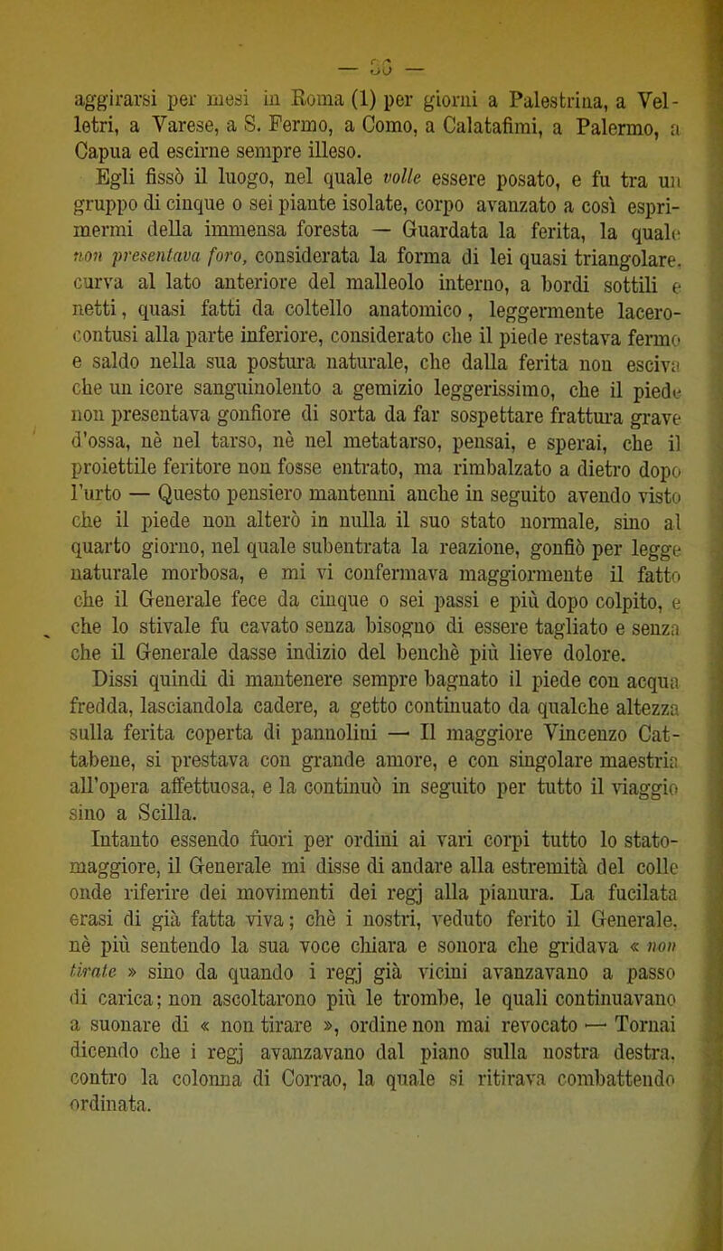 aggirarsi per mesi in Roma (1) per giorni a Palestrina, a Vel- letri, a Varese, a S. Fermo, a Como, a Calatafìmi, a Palermo, a Capua ed escirne sempre illeso. Egli fissò il luogo, nel quale volle essere posato, e fu tra un gruppo di cinque o sei piante isolate, corpo avanzato a così espri- mermi della immensa foresta — Guardata la ferita, la quale non presentava foro, considerata la forma di lei quasi triangolare, curva al lato anteriore del malleolo interno, a bordi sottili e netti, quasi fatti da coltello anatomico, leggermente lacero- contusi alla parte inferiore, considerato che il piede restava fermo e saldo nella sua postura naturale, che dalla ferita non escivi! che un icore sanguinolento a gemizio leggerissimo, che il piede non presentava gonfiore di sorta da far sospettare frattura grave d’ossa, nè nel tarso, nè nel metatarso, pensai, e sperai, che il proiettile feritore non fosse entrato, ma rimbalzato a dietro dopo l’urto — Questo pensiero mantenni anche in seguito avendo visto che il piede non alterò in nulla il suo stato normale, sino al quarto giorno, nel quale subentrata la reazione, gonfiò per legge naturale morbosa, e mi vi confermava maggiormente il fatto che il Generale fece da cinque o sei passi e più dopo colpito, e che lo stivale fu cavato senza bisogno di essere tagliato e senza che il Generale dasse indizio del benché più lieve dolore. Dissi quindi di mantenere sempre bagnato il piede con acqua fredda, lasciandola cadere, a getto continuato da qualche altezza sulla ferita coperta di panuoliui — Il maggiore Vincenzo Cat- tabene, si prestava con grande amore, e con singolare maestria all’opera affettuosa, e la continuò in seguito per tutto il viaggio sino a Scilla. Intanto essendo fuori per ordini ai vari corpi tutto lo stato- maggiore, il Generale mi disse di andare alla estremità del colle onde riferire dei movimenti dei regj alla pianura. La fucilata erasi di già fatta viva; chè i nostri, veduto ferito il Generale, nè più sentendo la sua voce chiara e sonora che gridava « non tirale » sino da quando i regj già vicini avanzavano a passo di carica ; non ascoltarono più le trombe, le quali continuavano a suonare di « non tirare », ordine non mai revocato —- Tornai dicendo che i regj avanzavano dal piano sulla nostra destra, contro la colonna di Corrao, la quale si ritirava combattendo ordinata.