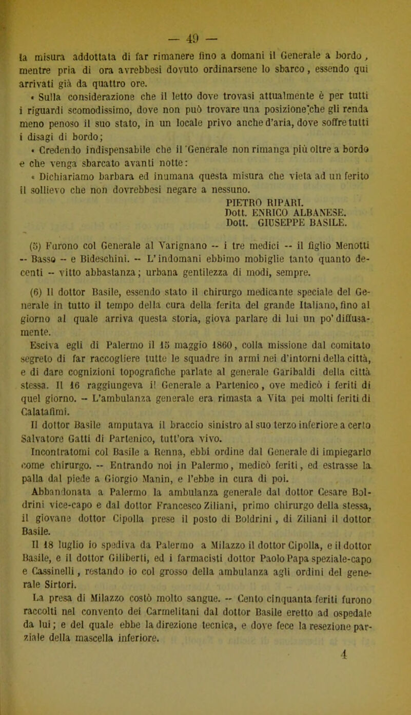 la misura addottala di far rimanere fino a domani il Generale a bordo, mentre pria di ora avrebbesi dovuto ordinarsene lo sbarco, essendo qui arrivati già da quattro ore. « Sulla considerazione che il letto dove trovasi attualmente è per tutti i riguardi scomodissimo, dove non può trovare una posizione^che gli renda meno penoso il suo stato, in un locale privo anche d’aria, dove soffre tutti i disagi di bordo; • Credendo indispensabile che il 'Generale non rimanga più oltre a bordo e che venga sbarcato avanti notte: • Dichiariamo barbara ed inumana questa misura che vieta ad un ferito il sollievo che non dovrebbesi negare a nessuno. PIETRO RIPARI. Dott. ENRICO ALBANESE. Dott. GIUSEPPE BASILE. (5) Furono col Generale al Yarignano -- i tre medici -- il figlio Menotti — Basso - e Bideschini. -- L’indomani ebbimo mobiglie tanto quanto de- centi - vitto abbastanza; urbana gentilezza di modi, sempre. (6) 11 dottor Basile, essendo stato il chirurgo medicante speciale del Ge- nerale in tutto il tempo della cura della ferita del grande Italiano, fino al giorno al quale arriva questa storia, giova parlare di lui un po’ diffusa- mente. Esciva egli di Palermo il lo maggio 1860, colla missione dal comitato segreto di far raccogliere tutte le squadre in armi nei d’intorni della città, e di dare cognizioni topografiche parlate al generale Garibaldi della città stessa. Il 16 raggiungeva i! Generale a Partenico, ove medicò i feriti di quel giorno. - L’ambulanza generale era rimasta a Vita pei molti feriti di Calatafimi. Il dottor Basile amputava il braccio sinistro al suo terzo inferiore a certa Salvatore Gatti di Partenico, tutt’ora vivo. Incontratomi col Basile a Renna, ebbi ordine dal Generale di impiegarlo come chirurgo. -- Entrando noi in Palermo, medicò feriti, ed estrasse la palla dal piede a Giorgio Manin, e l’ebbe in cura di poi. Abbandonata a Palermo la ambulanza generale dal dottor Cesare Bol- drini vice-capo e dal dottor Francesco Ziliani, primo chirurgo della stessa, il giovane dottor Cipolla prese il posto di Boldrini, di Ziliani il dottor Basile. Il 18 luglio io spediva da Palermo a Milazzo il dottor Cipolla, e il dottor Basile, e il dottor Giliberti, ed i farmacisti dottor Paolo Papa speziale-capo e Cassinelli, restando io col grosso della ambulanza agli ordini del gene- rale Sirtori. La presa di Milazzo costò molto sangue. - Cento cinquanta feriti furono raccolti nel convento dei Carmelitani dal dottor Basile eretto ad ospedale da lui ; e del quale ebbe la direzione tecnica, e dove fece la resezione par- ziale della mascella inferiore. 4