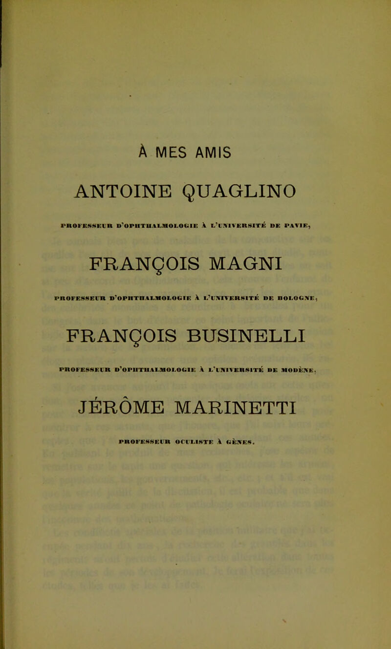 À MES AMIS ANTOINE QUAGLINO PBOFESSErn D'OPnTn,%I.MOI.O«IE A l’iiviversité de pavie, FRANÇOIS MAGNI PnOFESSEl'R D'OPHTRAEMOEOGIE a E^EA'ITERSiTÉ DE BOEOGIVE, FRANÇOIS BUSINELLI PROFESSEl'R D'OPUTUAEMOEOGIE A L'INITERSITÉ DE ÜIODÈKE. JÉRÔME MARINETTI PROFE>4MErR OCI'EINTE A GÈA'EA.