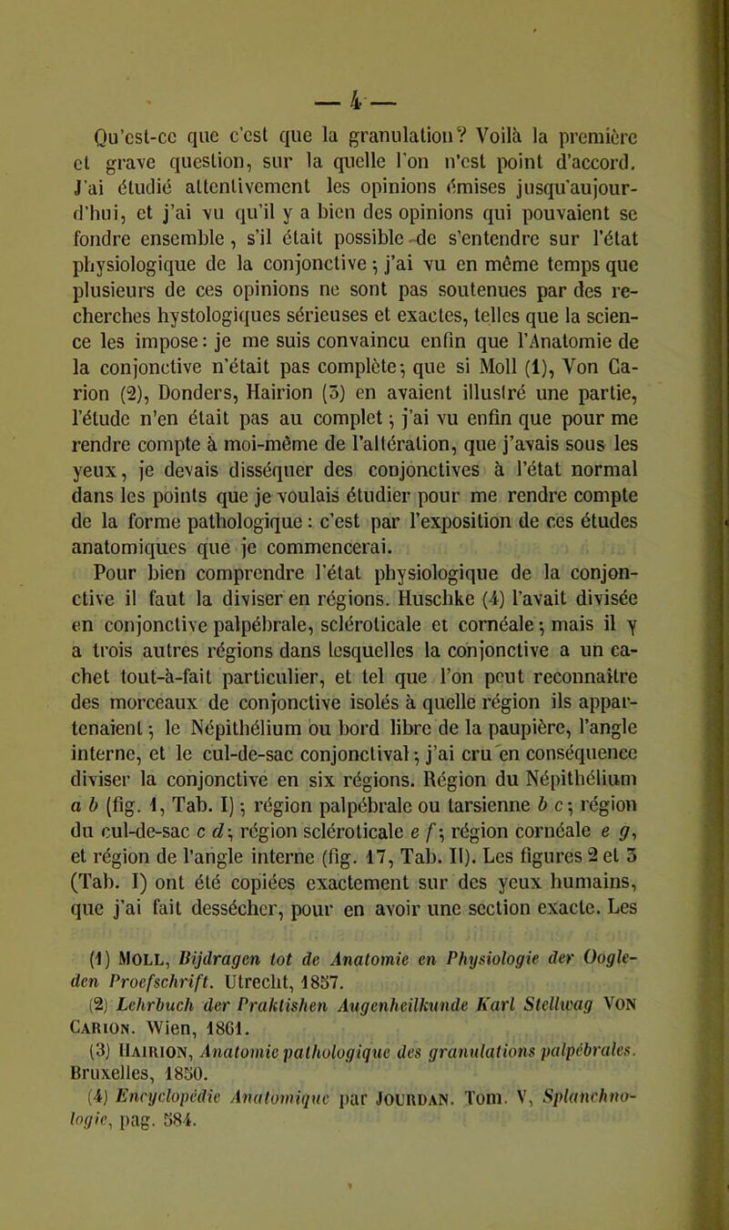 Qu’csl-cc que c’est que la granulationV Voilà la première et grave question, sur la quelle l’on n’csl point d’accord. J'ai étudié altcnlivcmcnl les opinions émises jusqu'aujour- d’hui, et j’ai vu qu’il y a bien des opinions qui pouvaient se fondre ensemble, s’il était possible -de s’entendre sur l’état physiologique de la conjonctive ; j’ai vu en même temps que plusieurs de ces opinions ne sont pas soutenues par des re- cherches hystologiques sérieuses et exactes, telles que la scien- ce les impose : je me suis convaincu enfin que l’Anatomie de la conjonctive n’était pas complète^ que si Moll (1), Von Ca- rion (2), Donders, Hairion (5) en avaient illustré une partie, l’étude n’en était pas au complet ^ j’ai vu enfin que pour me rendre compte à moi-même de l’altération, que j’avais sous les yeux, je devais disséquer des conjonctives à l’état normal dans les points que je voulais étudier pour me rendre compte de la forme pathologique : c’est par l’exposition de ces études anatomiques que je commencerai. Pour bien comprendre l’état physiologique de la conjon- ctive il faut la diviser en régions. Huschke (4) l’avait divisée en conjonctive palpébrale, scléroticale et cornéale -, mais il y a trois autres régions dans lesquelles la conjonctive a un ca- chet tout-à-fait particulier, et tel que l’on peut reconnaître des morceaux de conjonctive isolés à quelle région ils appar- tenaient -, le Népithélium ou bord libre de la paupière, l’angle interne, et le cul-de-sac conjonctival-, j’ai cru'en conséquence diviser la conjonctive en six régions. Région du Népithélium a b (fig. t, Tab. I) -, région palpébrale ou tarsienne b c-, région du cul-de-sac c d-^ région scléroticale e f ; région cornéale e ÿ, et région de l’angle interne (fig. 17, Tab. II). Les figures 2 et 3 (Tab. I) ont été copiées exactement sur des yeux humains, que j’ai fait dessécher, pour en avoir une section exacte. Les (1) Moll, Bijdragen lot de Anatomie en Physiologie der Oogle- den Procfschrift. Utrecht, 1857. (2) Lehrbuch der PralUishen Augenheilkunde Karl Stelhcag VON Carion. Wien, 1801. (3) IlAiRiON, Anatomie yalhülogiqtie des granulations palpébrales. Bruxelles, 1850. (4) Encyclopédie Anatomique ]>ar JOURDAN. Tom. V, Splanchno- logic^ pag. 584.