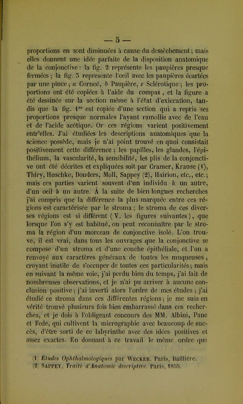 proportions en sont diminuées à cause du dessèchement; mais elles donnent une idée parfaite de la disposition anatomique de la conjonctive ; la fig. 2 représente les paupières presque fermées ; la fig. 3 représente l’oeil avec les paupières écartées par une pince ; a Corneé, h Paupière, c Sclérotique ; les pro- portions ont été copiées à l’aide du compas, et la figure a été dessinée sur la section même à l’état d’exiccation, tan- dis que la fig. 1'® est copiée d’une section qui a repris ses proportions presque normales l’ayant ramollie avec de l’eau et de l’acide acétique. Or ces régions varient positivement entr’elles. J’ai étudiées les descriptions anatomiques que la science possède, mais je n’ai point trouvé en quoi consistait positivement cette différence -, les papilles, les glandes, l’épi- thélium, la vascularité, la sensibilité, les plis de la conjoncti- ve ont été décrites et expliquées soit par Cramer, Krause (1), Thiry, Huschke, Donders, Moll, Sappey (2), Hairion, etc., etc.; mais ces parties varient souvent d’un individu à un autre, d’un oeil à un autre. À la suite de bien longues recherches j’ai compris que la différence la plus marquée entre ces ré- gions est caractérisée par le stroma ; le stroma de ces diver- ses régions est si différent (V. les figures suivantes), que lorsque l’on s’y est habitué, on peut reconnaître par le stro- ma la région d’un morceau de conjonctive isolé. L’on trou- ve, il est vrai, dans tous les ouvrages que la conjonctive se compose d’un stroma et d’une couche épithéliale, et l’on a renvoyé aux caractères généraux de toutes les muqueuses, croyant inutile de s’occuper de toutes ces particularités; mais en suivant la môme voie, j’ai perdu bien du temps, j’ai fait de nombreuses observations, et je n’ai pu arriver à aucune con- clusion positive; j’ai inverti alors l’ordre de mes études ; j’ai étudié ce stroma dans ces différentes régions; je me suis en vérité trouvé [dusieurs fois bien embarrassé dans ces recher- ches, et je dois à l’obligeant concours des MM. Albini, Pane et Fede, qui cultivent la micrographie avec beaucoup de suc- cès, d’être sorti de ce labyrinthe avec des idées positives et assez exactes. En donnant à ce travail le môme ordre que (1) Éludes Ophlhalmologiqucs par Wecker. Paris, Baillière. (2) Sappey, Traite d'Anatomie deserqitive. Paris, ISriri.