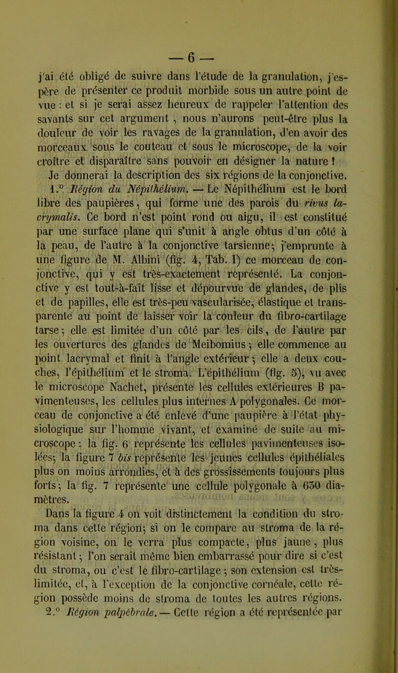 j’ai élé obligé de suivre dans l’élude de la granulation, j’es- père de présenter ce produit morbide sous un autre point de vue : et si je serai assez heureux de rappeler l’attention des savants sur cet argument , nous n’aurons peut-être plus la douleur de voir les ravages de la granulation, d’en avoir des morceaux sous le couteau et sous le microscope, de la voir croître et disparaître sans pouvoir en désigner la nature ! Je donnerai la description des six régions de la conjonctive. Région du, NépHhélium. — Le Népilhélium est le bord libre des paupières, qui forme une des parois du rivus la- crymalis. Ce bord n’est point rond ou aigu, il est constitué par une surface plane qui s’unit à angle obtus d’un côté à la peau, de l’autre à la conjonctive tarsienne; j’emprunte à une figure de M. Albini (fig. 4, Tab. I) ce morceau de con- jonctive, qui y est très-exactement représenté. La conjon- ctive y est tout-à-fait lisse et dépourvue de glandes, de plis et de papilles, elle est très-peu vascularisée, élastique et trans- parente au point de laisser voir la couleur du fibro-caiiilage tarse; elle est limitée d’un côté par les cils, de l’autre par les ouvertures des glandes de Meibomius ; elle commence au point lacrymal et finit à l’angle extérieur ; elle a deux cou- ches, répilhélium et le stroma. L’épithélium (fig. 5), vu avec le microscope Nachet, présente les cellules extérieures B pa- vimenteuses, les cellules plus internes A polygonales. Ce mor- ceau de conjonctive a été enlevé d’une paupière à l’état phy- siologique sur l’homme vivant, et examiné de suite au mi- croscope : la fig. 6 représente les cellules pavimenteuses iso- lées; la figure 7 bis représente les jeunes cellules épithéliales plus on moins arrondies, et b. des grossissements toujours plus forts; la fig. 7 représente une cellule polygonale à 050 dia- mètres. Dans la figure 4 on voit distinctement la condition du stro- ma dans cette région; si on le compare au stroma de la ré- gion voisine, on le verra plus compacte, plus jaune, plus résistant ; l’on serait même bien cmbaiTassé pour dire si c’est du stroma, ou c’est le fibro-cartilage ; son extension est très- limitée, et, à l’exception do la conjonctive corncale, celle ré- gion possède moins de stroma de toutes les autres régions. 2.° Ixégion palj)ébrale.— Cette région a été représentée par