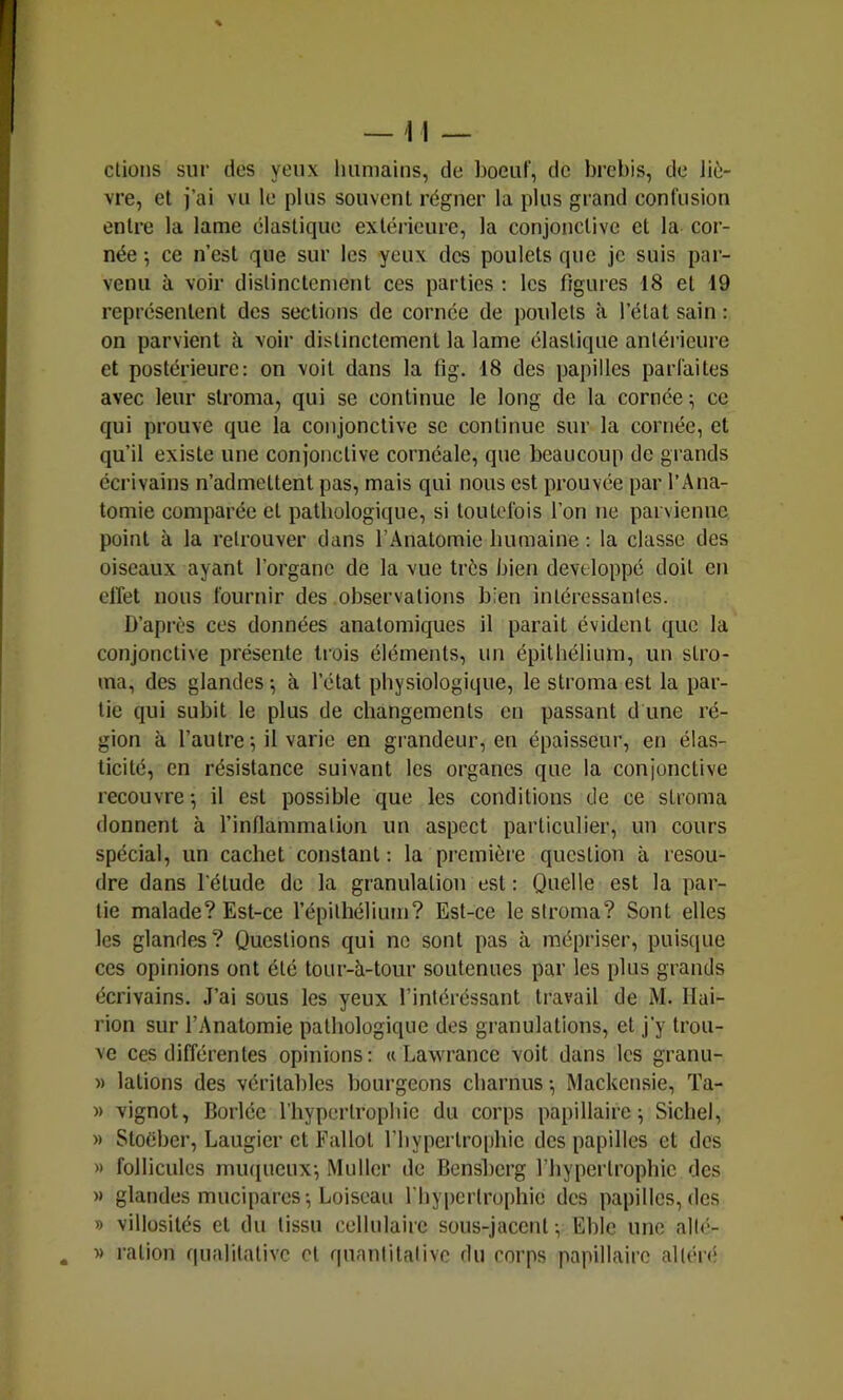 ctioiis sur des yeux huniaius, de boeuf, de brebis, de liè- vre, et j’ai vu le plus souvent régner la plus grand confusion entre la lame élastique extérieure, la conjonctive et la cor- née ; ce n’est que sur les yeux des poulets que je suis par- venu à voir distinctement ces parties : les figures 18 et 19 représentent des sections de cornée de poulets à l’état sain : on parvient à voir distinctement la lame élastique antérieure et postérieure: on voit dans la fig. 18 des papilles parfaites avec leur stroma, qui se continue le long de la cornée; ce qui prouve que la conjonctive se continue sur la cornée, et qu’il existe une conjonctive cornéale, que beaucoup de grands écrivains n’admettent pas, mais qui nous est prouvée par l’Ana- tomie comparée et pathologique, si toutefois l’on ne parvienne point à la retrouver dans l’Anatomie humaine : la classe des oiseaux ayant l’organe de la vue très bien développé doit en cirel nous fournir des observations bien intéressantes. D’après ces données anatomiques il parait évident que la conjonctive présente trois éléments, un épithélium, un stro- ma, des glandes ; à. l’état physiologique, le stroma est la par- tie qui subit le plus de changements en passant d une ré- gion à l’autre-, il varie en gi’andeur, en épaisseur, en élas- ticité, en résistance suivant les organes que la conjonctive recouvre; il est possible que les conditions de ce stroma donnent à l’inflammation un aspect particulier, un cours spécial, un cachet constant ; la première question à résou- dre dans l’étude de la granulation est : Quelle est la par- tie malade? Est-ce l’épithélium? Est-ce le stroma? Sont elles les glandes? Questions qui no sont pas à mépriser, puisque ces opinions ont été tour-à-tour soutenues par les plus grands écrivains. J’ai sous les yeux l’intéréssant travail de M. Ilai- rion sur l’Anatomie pathologique des granulations, et j’y trou- ve ces différentes opinions: « Lawrancc voit dans les granu- » lations des véritables bourgeons charnus ; Mackensie, Ta- » vignot, Borlée l’hypertrophie du corps papillaire; Sichel, » Stoéber, Laugier et Fallot l’hypertrophie des papilles et dos » follicules muqueux; Muller de Bensberg l’hypertrophie des » glandes mucipares; Loiscau l’hypertrophie des papilles, des » villosités et du tissu cellulaire sous-jacent ; Lbic une allé- y> ration qualitative et qunniitalivc du corps papillaire altén*