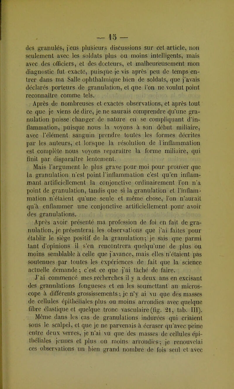 -^15 — des granulés, jeus plusieurs discussions sur cet article, non seulement avec les soldats plus ou moins intelligents, mais avec des olTiciers, et des docteurs, et malheureusement mon diagnostic lut exacte, puisque je vis après peu de temps en- trer dans ma Salle ophlhalmique bien de soldats, que j’avais déclarés porteurs de granulation, et que l’on ne voulut point reconnaître comme tels. Après de nombreuses et exactes observations, et après tout ce que je viens de dire, je ne saurais comprendre qu’une gra- nulation puisse changer de natine en se compliquant d’in- flammation, puisque nous la voyons à son début miliaire, avec l’élément sanguin prendre toutes les formes décrites par les auteurs, et lorsque la résolution de l'inflammation est complète nous voyons reparaître la forme miliaire, qui finit par disparaître lentement. Mais l’argument le plus grave pour moi pour prouver que la granulation n'est point l’inflammation c’est qu’en inflam- mant artificiellement la conjonctive ordinairement l’on n’a point de granulation, tandis que si la granulation et l’inflam- mation n’étaient qu'une seule et môme chose, l’on n’aurait qu'à enflammer une conjonctive artificiellement pour avoir des granulations. Après avoir présenté ma profession de foi en fait de gra- nulation, je présenterai les observations que j’ai faites pour établir le siège positif de la granulation-, je sais que parmi tant d’opinions il s’en rencontrera quelqu’une de plus ou moins semblable à celle que j'avance, mais elles n’étaient pas soutenues par toutes les expériences de fait que la science actuelle demande -, c’est ce que j’ai lâché de faire. J’ai commencé mes recherches il y a deux ans en excisant des granulations fongueses et en les soumettant au micros- cope à différents grossissements-, je n’y ai vu que des masses de cellules épithéliales plus ou moins arrondies avec quelque fibre élastique et quelque tronc vasculaire (fig. 21, tab. III). Môme dans les cas de granulations indurées qui criaient sous le scalpel, et que je ne parvenais à écraser qu’avec peine entre deux verres, je n’ai vu que des masses de cellules épi- théliales jeunes et jdus ou moins arrondies ^ je renouvelai ces observations un bien grand nombre de fois seul et avec