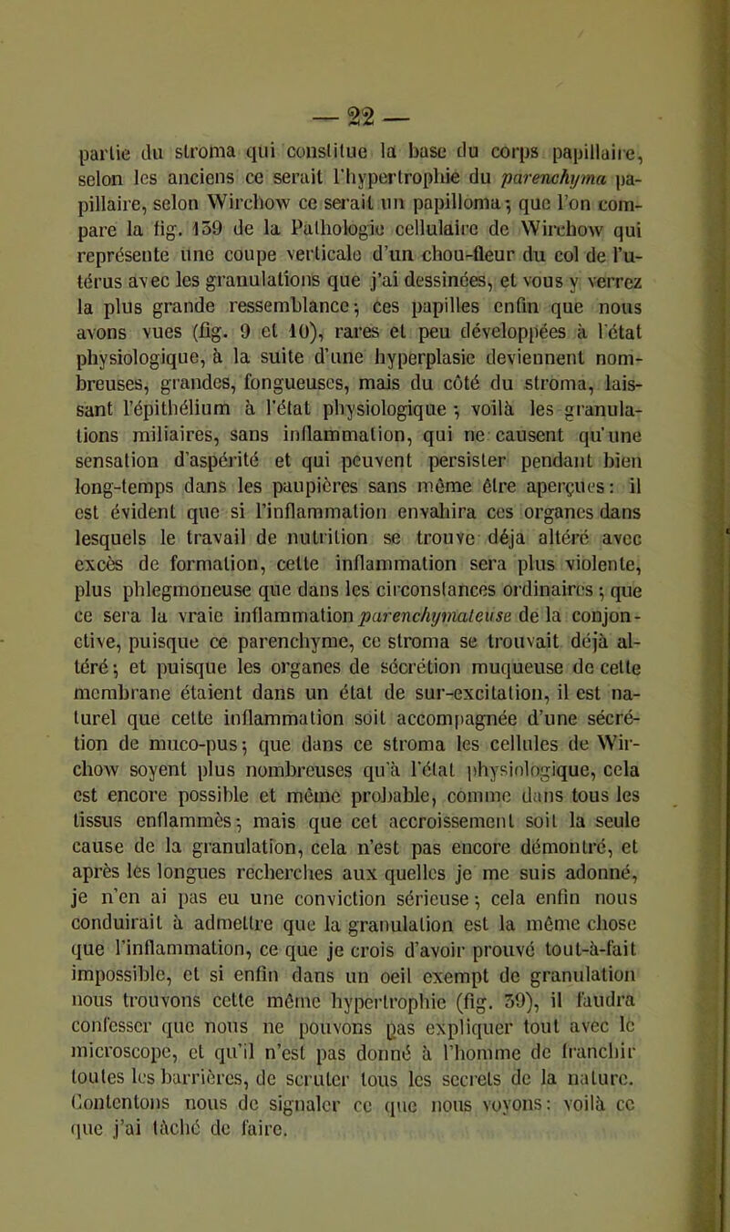 partie du stroma qui constitue !a base du corps papillaire, selon les anciens ce serait l'hypertrophie du parenchyma pa- pillaire, selon Wirchow ce serait un papilloma-, que l’on com- pare la lig. 159 de la Palhotogie cellulaire de Wiixdiow qui représente une coupe verticale d’un chou-fleur du col de l’u- térus avec les granulations que j’ai dessinées, et vous y verrez la plus grande ressemblance; ces papilles enfin que nous avons vues (fig. 9 et 40), rares et peu développées à l'état physiologique, à la suite d’une hyperplasie deviennent nom- breuses, grandes, fongueuses, mais du côté du stroma, lais- sant l’épithélium à l’état physiologique -, voilà les gi'anula- tions miliaires, sans inflammation, qui ne causent qu’une sensation d’aspérité et qui peuvent persister pendant bien long-temps dans les paupières sans même être aperçues: il est évident que si l’inflammation envaliira ces organes dans lesquels le travail de nutrition se trouve déjà altéré avec excès de formation, cette inflammation sera plus violente, plus phlegmoneuse que dans les circonstances ordinaires ; que ce sera la vraie inflammation^areric%wia/e»5e delà conjon- ctive, puisque ce parenchyme, ce stroma se trouvait déjà al- téré ; et puisque les organes de sécrétion muqueuse de cette membrane étaient dans un état de sur-excitation, il est na- turel que cette inflammation soit accom[iagnée d’une sécré- tion de muco-pus ; que dans ce stroma les cellules de Wir- chovv soyent plus nombreuses qu'à l’état physiologique, cela est encore possible et même probable, comme dans tous les tissus enflammés-, mais que cet accroissement soit la seule cause de la granulation, cela n’est pas encore démontré, et après lés longues recherclies aux quelles je me suis adonné, je n’en ai pas eu une conviction sérieuse -, cela enfin nous conduirait à admettre que la granulation est la même chose que l’inflammation, ce que je crois d’avoir prouvé tout-à-fait impossible, et si enfin dans un oeil exempt de granulation nous trouvons cette même hypertrophie (fig. 39), il faudra confesser que nous ne pouvons pas expliquer tout avec le microscope, et qu’il n’est pas donné à l’homme de li-anchir toutes les barrières, de scruter tous les secrets de la nature. Contentons nous de signaler ce que nous voyons: voilà ce (pie j’ai lâché de faire.