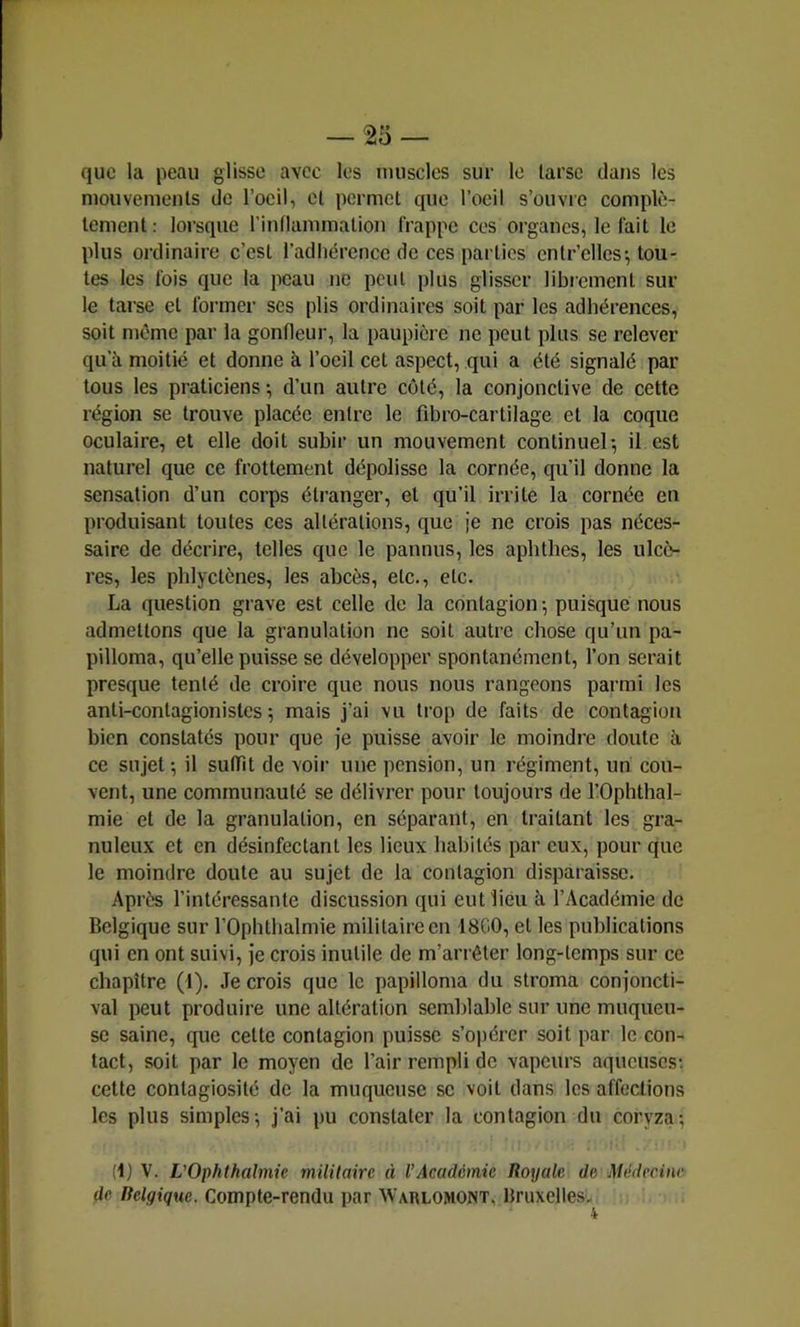que la peau glisse avec les muscles sur le tarse dans les mouvements de l’oeil, et permet que l’oeil s’ouvre complè- tement: lorsque l’intlammation frappe ces organes, le fait le plus ordinaire c’est l’adliérence de ces parties entr’clles; tou- tes les fois que la peau ne peut plus glisser librement sui- te tarse et former scs plis ordinaires soit par les adhérences, soit même par la gonfleur, la paupière ne peut plus se relever qu’à moitié et donne à l’oeil cet aspect, qui a été signalé par tous les praticiens ; d’un autre côté, la conjonctive de cette région se trouve placée entre le fibro-cartilage et la coque oculaire, et elle doit subir un mouvement continuel*, il est naturel que ce frottement dépolisse la cornée, qu’il donne la sensation d’un corps étranger, et qu’il irrite la cornée en produisant toutes ces altérations, que je ne crois pas néces- saire de décrire, telles que le pannus, les aphtbes, les ulcè- res, les phlyctènes, les abcès, etc., etc. La question grave est celle de la contagion ; puisque nous admettons que la granulation ne soit autre chose qu’un pa- pilloma, qu’elle puisse se développer spontanément, l’on serait presque tenté de croire que nous nous rangeons pai-mi les anti-contagionistes ; mais j’ai vu trop de faits de contagion bien constatés pour que je puisse avoir le moindre doute b. ce sujet-, il suffît de voir une pension, un régiment, un cou- vent, une communauté se délivrer pour toujours de l’Ophthal- mie et de la granulation, en séparant, en traitant les gra- nuleux et en désinfectant les lieux habités par eux, pour que le moindre doute au sujet de la contagion disparaisse. Après l’intéressante discussion qui eut lieu à l’Académie de Belgique sur l’Ophtlialmie militaire en 1800, et les publications qui en ont suivi, je crois inutile de m’arrêter long-temps sur ce chapitre (1). Je crois que le papilloma du stroma conjoncti- val peut produire une altération semblable sur une muqueu- se saine, que cette contagion puisse s’opérer soit par le con- tact, soit par le moyen de l’air rempli de vapeurs aqueuses; cette contagiosité de la muqueuse se voit dans les affections les plus simples-, j’ai pu constater la contagion du coryza; (1) V. VOphlhalmie militaire à l’Académie Royale de Médecine de Belgique. Compte-rendu par Warlomont, Bruxelles.