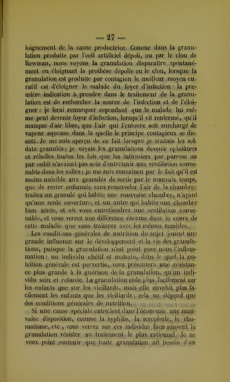 lüigncmenl de la cause productrice. Comme dans la granu- lation produite par l’oeil artificiel dépoli, ou par le clou de Bowman, nous voyons la granulation disparaître spontané- ment en éloignant la proUièse dépolie ou le clou, lorsque la granulation est produite par contagion le meilleur moyen cu- ratif est d’éloigner le malade du foyer d’infection la pre- mière indication à prendre dans le traitement de la granu- lation est de rechercher la source de l’infection et de l’éloi- gner : je ferai remarquer cependant que le malade lui mô- me peut devenir foyer d’infection, lorsqu’il vit renfermé, qu’il manque d’air libre, que l’air qui l’entoure soit surchargé de vapeur aqueuse dans la quelle le principe contagieux se dis- sout. Je me suis aperçu de ce fait lorsque je traitais les sol- dats granulés-, je voyais les granulations devenir opiniâtres et rélielles toutes les fois que les infirmiers par pai-csse ou })ar oubli n’avaienl pas soin d’entretenir une ventilation conve- nable dans les salles 5 je me suis convaincu par le fait qu’il est moins nuisible aux granulés de sortir par le mauvais temps, que de rester enfermés sans renouveler l’air de la chambre: traitez un granulé qui habite une mauvaise chambre, n’ayant qu’une seule ouserturo, et un autre qui habite une chambre bien aérée, et où vous entretiendrez une ventilation conve- nable, et vous verrez une différence énorme dans le cours de cette maladie que vous traiterez avec les mômes remèdes., Les conditions générales de nutrition du sujet jouent une grande influence sur le développement et la vie des granula- tions, puisque la granulation n’est point pour nous l’inflam- mation : un indi\idu chétif et malsain, dans le quel la nu- trition générale est pervertie, vous présentera une résistan- ce plus grande â la guérison de la granulation, qu’un ipdi- ^idu sain et robuste. La granulation cède plus facilement sur les enfants que sur les vieillards, mais çlle çnvahit, plus fa- cilement les enfants que les vieillards-, cela ne dépgnd que des conditions générales de nutrition, Si une cause spéciale entretient dans l’économie une mau- vaise disposition, comme la syphilis, la scrophulc,, le rhu- matisme, etc., vous verrez sur ces individus bien .souvent la granulation résister au iraitement le plus rotipunçl. J.ç ne veux point soutenir que. toute granulation ail besoin d’un