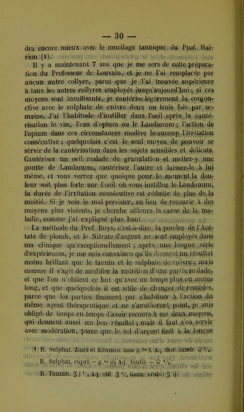 dra encore mieux avec le mucilage lannique du Prof, Hai- rion (1). li ' Il y a maintenant 7 ans que je me sers de cette prépara- tion du Professeur de Louvain, et je ne l’ai remplacée par aucun autre collyre, parce que je l’ai trouvée supérieure à tous les auti’es collyres employés jusquiaujourd’bui-, si ces moyens sont insuflisants, je cautérise,légèrement, la conjon- ctive avec le sulphate de cuivre deux ou trois fois par se- maine. J’ai l’habitude d’instiller dans l’oeil après, la cauté- risation le vin, l’eau d’opium ou le Laudanum 5 l’action de l’opium dans ces circonstances modère beaucoup l’irri talion consécutive; quelquefois c’est le seul moyen de pouvoir se servir de la cautérisation dans les sujets sensibles et délicats. Cautérisez un oeil malade de granulation et mettez-y une goutte de Laudanum,, cautérisez l’autre et laissez-le h. lui même, et vous verrez que quoique pour le mopieut la dou- leur soit plus forte sur l’oeil où vous instillez le Laudanum, la durée de rirrilalion consécutive est réduite de. plus de la moitié. Si je vois le mal persister, au lieu de recourir k des moyens plus violents, je cherche ailleurs la cause, dè: la ma- ladie, comme j’ai expliqué plus haut. La méthode du Prof. Buys, c’est-à-dire,, la poudre de l’Acé- tate de plomb, et le Nitrate d’argent ne sont employés dans ma clinique qu’exceplionellemenl ; après une, longue ,série d’expériences, je me suis convaincu qu’ils donnent,un résultat moins brillant que le tannin et le sulpbale, de cuivre ; mais comme il s’agit de modifier la nutrition d’une pmiliemafade, et que l’on n’obtient ce but qu’avec un temps plus,ou moins long, et que quelquefois il est utile de. ebaUjger.ideii’emèdcs, parce que les parties lînissent par s’habituer l’action (ju môme agent thérapeutique et ne s’améliorenV, point, je suis obligé do temps en temps d’avoir recourS'ià ces deux,moyens, qui donnent aussi un bon résultat ; mais il, foulas en. peryir avec modération, parce que, le.,sol d’argoiU huit à, la .longue r/!. Ci :;c c i . •: (1) R. Sulphal. Ziuci et Allumiu. aua g.» x Aq. Hor. saml). ii'Va, R. Sulphat. cu^iri--g.»“ iij Aq., fqulis-r é‘/a-, R. Tannin. §,j Va Aq. slil: § Va Lunu arabirS ij. ‘