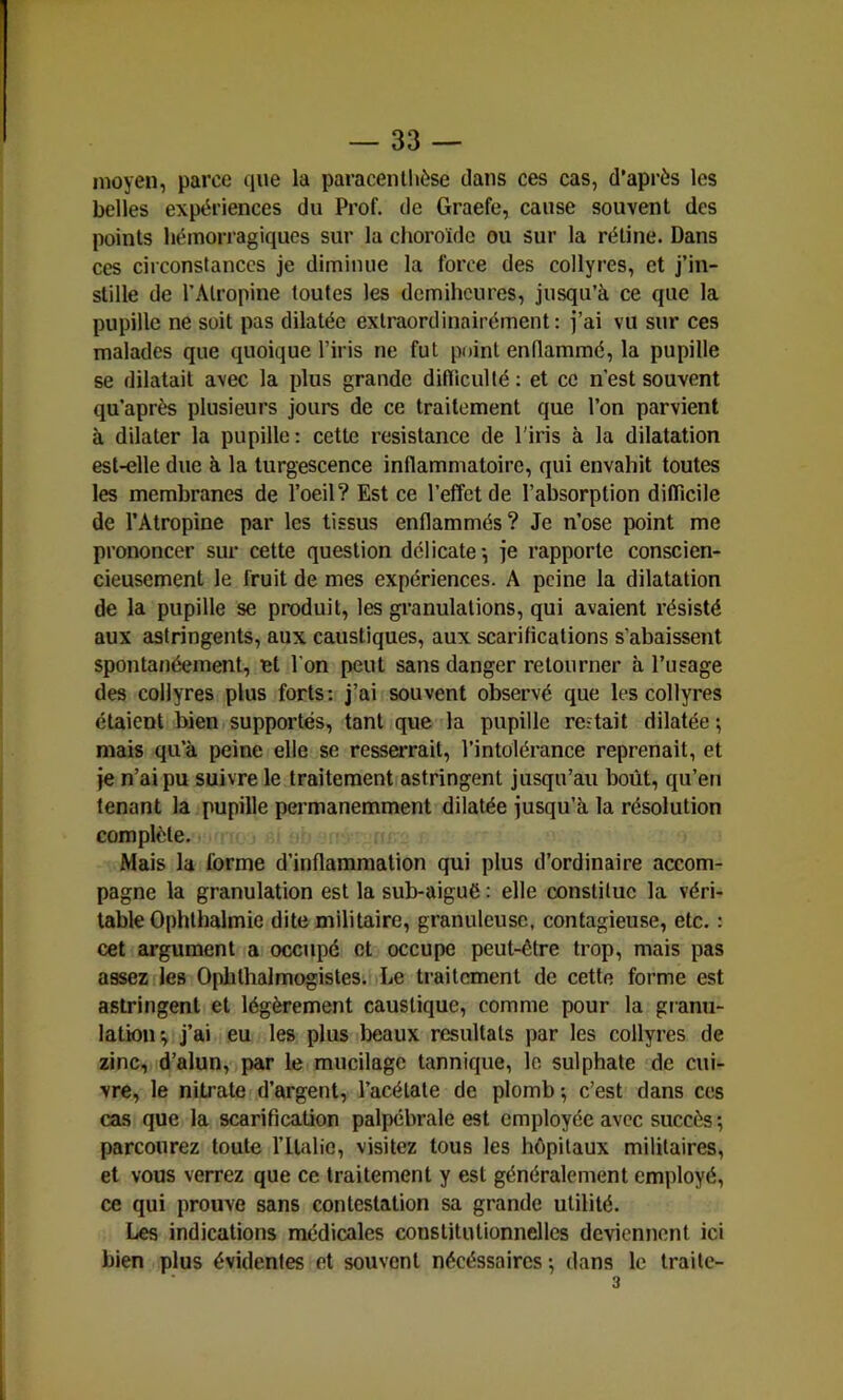 moyen, parce que la paraceiUhèse dans ces cas, d’après les belles expériences du Prof, de Graefe, cause souvent des points hémorragiques sur la choroïde ou sur la rétine. Dans ces circonstances je diminue la force des collyres, et j’in- stille de l’Atropine toutes les demihcures, jusqu’à ce que la pupille ne soit pas dilatée extraordinairément: j’ai vu sur ces malades que quoique l’iris ne fut point enflammé, la pupille se dilatait avec la plus grande difïiculté : et ce n’est souvent qu’après plusieurs jours de ce traitement que l’on parvient à dilater la pupille: cette résistance de l'iris à la dilatation est-elle due à la turgescence inflammatoire, qui envahit toutes les membranes de l’oeil? Est ce l’effet de l’absorption diflicile de l’Atropine par les tissus enflammés? Je n’ose point me prononcer sur cette question délicate*, je rapporte conscien- cieusement le fruit de mes expériences. A peine la dilatation de la pupille se produit, les granulations, qui avaient résisté aux astringents, aux caustiques, aux scarifications s’abaissent spontanéement, et l’on peut sans danger retourner à l’usage des collyres plus forts; j’ai souvent observé que les collyres étaient bien supportés, tant que la pupille re-tait dilatée ; mais qu’à peine elle se resserrait, l’intolérance reprenait, et je n’ai pu suivre le traitement astringent jusqu’au boût, qu’en tenant la pupille permanemment dilatée jusqu’à la résolution complète. Mais la forme d’inflammation qui plus d’ordinaire accom- pagne la granulation est la sub-aiguë : elle constitue la véri- table Ophthalmie dite militaire, granuleuse, contagieuse, etc. : cet argument a occupé et occupe peut-être trop, mais pas assez lies Opblhalmogistes. Le traitement de cette forme est astringent et légèrement caustique, comme pour la granu- lation', j’ai eu les plus beaux résultats par les collyres de zinc, d’alun, par le mucilage tannique, le sulphate de cui- vre, le nitrate d’argent, l’acétate de plomb-, c’est dans ces cas que la scarification palpébrale est employée avec succès ; parcourez toute l’ilalie, visitez tous les hôpitaux militaires, et vous verrez que ce traitement y est généralement employé, ce qui prouve sans contestation sa grande utilité. Les indications médicales constitutionnelles deviennent ici bien plus évidentes et souvent nécéssaires ^ dans le Iraitc- 3