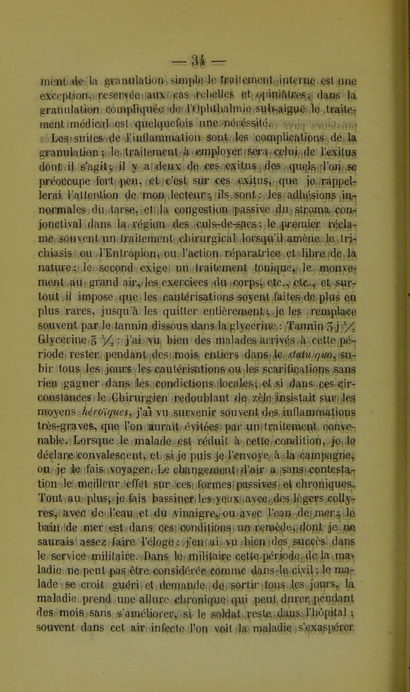 nient iktla givanulalion simi>lfi le frçiilemeiil .interne est une exceptjionvresenvdo.iaux cas l’clielles et .ypiniMiîes^ dans la graniilatifiHi compliquée dei l’Oplilhalinio sulinaigué le traitCT ment.médical ost quelquefois une.mécéasité. . , . Les'suites (le Kinflammaliou sont des complications de. la granuktion le.,traitement à ■ employer i sera •çcUuridc l’-exitus dont il s’agitjnil y a;deux de .ces, eixijtus , dos (luela d’Qn. se préoccupe fort-peu, et c’est sur ces exitusv que jonrappelr lerai l’attention de mon lecteur-, ils sont: lesiadhésions ,m- normales du tarse, el da congestion passive (du strqma com jonclival dans la, région des culs^de-spcs^ le .premier récla- me, souvent un traitement cliirurgical lorsc^u’il amène le trh chiasis ou l’Entropion^ ou l’action réparatrice et libre .de, la nature; le second exige; un traitement tonique, le morne-: ment au (grand air,, les exercices du -corpsi,. etc., etc., et sur- tout il impose que les cautérisations isoyent faites de,plus en plus rares, jusqu'à les quitter entièrement-, je les remplace souvent par le,tannin dissous dans la glycérine, : Tannin 3.j Glycérine g yÇ : j’ai, vu bien des malades arrivés à cette pé- riode. rester pendant .des( .mois, entiers dans le statu çuo, .su- bir tous les jours les cautérisations ou des scai-ifiçations sans rien gagner dans les, condictions .locol,ep<vet,,si dans..ces cir- constances le-Cbirurgien redoublant dé zèfc insistait sur;,les moyens /<éroï(/Meÿ, j’ai vu survenir sou vent des, inflammations trèsrgraves, (p^ie l’on aurait évitées par uni traitement oonve- nable. Lorsque le malade est réduit à celle, condition, je. le déclare, convalescent, et. si je puis je l'cnvoye. à da campagne, ou je lie: fais, 1 voyagent,Le changementi,d’iair a.jsansi contestar lion le meilleur effet sur . Gesi .formesipassiveScet chroniques. Tout au plus^ïje.fais bassiner.lesiyeuxj.avecndcs légers coUy-r res,I avec de beau .et du .vinaigre(,tOu.avep l’eqin; deimer,^ le bain de mer est dans ces. conditions un remède,, dont je.ive saurais assez faire d’élogo : jkni.ai^yu diknidqs S(Uccès..dans le service militaire. Dans, le militaire cette .période, :dc Ja ma> ladie ne peut pas être considérée comme dansde ci,vU; le ma- lade se croit guéri, et demande, de. sortir tous les jours, la maladie prend une allure clu’oniquc. qui peut durer pendant des mois sans .s’améliorer, si le sQldal .reste. dàn?. ^ souvent dans cet air infecte l’on voit la maladie s’exaspérer