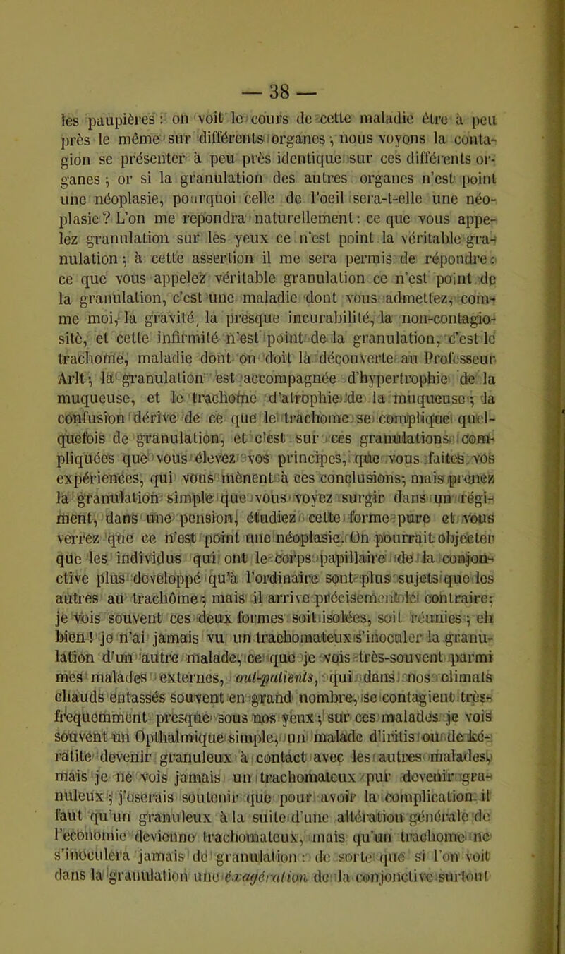 les paupières: on voit le cours de-celte maladie être à [)eu près le môme sur différents lorgancs, nous voyons la conta*- gion se présenter à peu près identique sur ces différents or- ganes i or si la granulation des autres organes n’est point une néoplasie, pourquoi celle de l’oeil sera-t-elle une néo- plasie? L’on me répondra naturellement : ce que vous appe- lez granulation sur les yeux ce n’csl point la véritable gra- nulation-, ci cette assertion il me sera permis de répondre c ce que vous appelez véritable granulation ce n’est point de la granulation, c’est une maladie 'dont vous admellezf com- me moi,'la gravité, la presque incurabilité, la non-contagio- sitô, et celte infirmité n’est point de la granulation, c’est lé trachoméj maladie dont on doit là découverte au Professeur Arlt-, la granulation est ‘accompagnée d’hypertrophie de la muqueuse, et le trachotnc d’alrophiefide la miiqueusB'*, la confusion dérive de ce que le’> Irachoinc.seï compliqaei quel- quefois de granulation, et elest sur rces gramalationsrioom-' pliquéos que vous■ élevez -vos principes,, qhe vous failt'b. vos expériences, qui vous mènent à ces conclusions-, mais.pienez la granulation simplieique 'vous'voyez surgir dans iun irégi- rtient, dans une^ pensionj étudiezi eetlC'tormo-^purp et .vous verrez'que ce n’o^ point une néoplasie.! On pourrait objecter que les individus qui'ont le-Oorps'papillaire idoila conjon- ctive plus développé qu'à l’ordinaire sonP'plus sujctaiquo los autres au trachôme'-, mais il arrive préciseinenlnlci contraire^ je Vois souvent ces deux formes soitlisolées, soit 'réunies 5 eh iMcn ! je n’ai jamais vu un Irachomateuxié’inocnicr la granu- lation dfun 'autre maladevce que je vois-très-souvent parmi mes malades externes, out-^aiients, qui dansr.nos' climats chauds entassés souvent en gTand nombre, isccontagientitrès^ fréquemment presque' sous njos yeux v sur ces'malades je vois souvént un Oplhalmique simple^lUir malade dhritisioui de icé- ratile devenir granuleux à contact avec lest autres maladesv mais je ne vois jamais un ilrachomaleux pur doveoir igra** nuleux';'j’userais soutenir que pour avoir la complication, il faut qu’un granuleux à la suite d’imo altéi-atiou générale de r'cconomie devionno trachoraateux, mais (ju’im trachome ne s’inoculera jamais do' granulation ; do sorte! que si l’on voit dans la igrauiilalion de; la (-011101101100 surtout