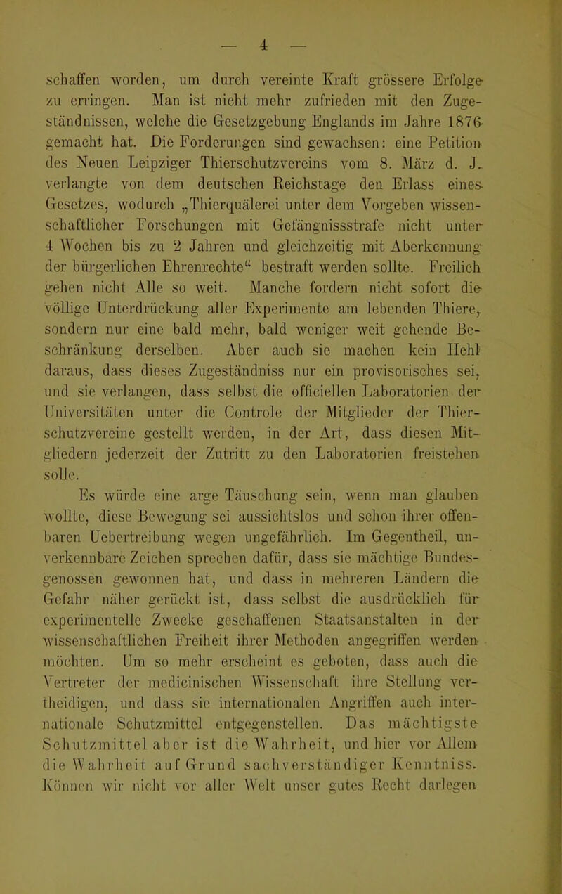 schaffen worden, um durch vereinte Kraft grössere Erfolge zu erringen. Man ist nicht mehr zufrieden mit den Zuge- ständnissen, welche die Gesetzgebung Englands im Jahre 1876- gemacht hat. Die Forderungen sind gewachsen: eine Petition des Neuen Leipziger Thierschutzvereins vom 8. März d. J. verlangte von dem deutschen Reichstage den Erlass eines- Gesetzes, wodurch „Thierquälerei unter dem Vorgeben wissen- schaftlicher Forschungen mit Gefängnissstrafe nicht unter 4 Wochen bis zu 2 Jahren und gleichzeitig mit Aberkennung der büi-gerlichen Ehrenrechte“ bestraft werden sollte. Freilich gehen nicht Alle so weit. JManche fordern nicht sofort die- völlige Unterdrückung aller Experimente am lebenden Thiere,. sondern nur eine bald mehr, bald weniger weit gehende Be- schränkung derselben. Aber auch sie machen kein Hehl daraus, dass dieses Zugeständniss nur ein provisorisches sei, und sic verlangen, dass selbst die officiellen Jjaboratorien der Universitäten unter die Controle der Mitglieder der Thier- schutzvereine gestellt wei'den, in der Art, dass diesen Mit- gliedern jederzeit der Zutritt zu den Laboratorien freistehen solle. Es würde eine arge Täuschung sein, wenn man glauben wollte, diese Bewegung sei aussichtslos und schon ihrer offen- baren Uebertreibung wegen ungefährlich. Im Gegentheil, un- verkennbare Zeichen sprechen dafüi’, dass sie mächtige Bundes- genossen gewonnen hat, und dass in mehreren Ländern die Gefahr näher gerückt ist, dass selbst die ausdrücklich für experimentelle Zwecke geschaffenen Staatsanstalten in der wissenscliaftlichen Freiheit ihrer Methoden angegriffen werden möchten. Um so mehr erscheint es geboten, dass auch die Vertreter der mcdicinischen Wissenschaft ilire Stellung ver- theidigen, und dass sic internationalen Angriffen auch inter- nationale Schutzmittel entgegenstellen. Das mächtigste Schutzmittel aber ist die Wahrheit, und hier vor Allem die Wahi-heit auf Grund sachverständiger Kenntniss. Köniu'n wir nicht vor aller Welt unser gutes Recht darlegen