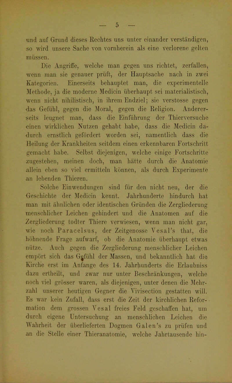 und auf Grund dieses Rechtes uns unter einander verständigen, so wird unsere Sache von vornherein als eine verlorene gelten müssen. Die Angriffe, welche man gegen uns richtet, zerfallen, wenn man sie genauer prüft, der Hauptsache nach in zwei Kategorien. Einerseits behauptet man, die experimentelle Methode, ja die moderne Medicin überhaupt sei materialistisch, wenn nicht nihilistisch, in ihrem Endziel; sie verstosse gegen das Gefühl, gegen die Moral, gegen die Religion. Anderer- seits leugnet man, dass die Einführung der Thierversuche oinen wirklichen Nutzen gehabt habe, dass die Medicin da- durch ernstlicli gefördert worden sei, namentlich dass die Heilung der Krankheiten seitdem einen erkennbaren Fortschritt gemacht habe. Selbst diejenigen, welche einige Fortschritte zugestehen, meinen doch, man hätte durch die Anatomie allein eben so viel ermitteln können, als durch Experimente an lebenden Thieren. Solche Einwendungen sind für den nicht neu, der die Geschichte der Medicin kennt. Jahrhunderte hindurch hat man mit ähnlichen oder identischen Gründen die Zergliederung menschlicher Leichen gehindert und die Anatomen auf die Zergliederung todter Thiere verwiesen, wenn man nicht gar, wie noch Paracelsus, der Zeitgenosse Vesal’s that, die höhnende Frage aufwarf, ob die Anatomie überhaupt etwas nütze. Auch gegen die Zergliederung menschlicher Leichen empört sich das G|fühl der Massen, und bekanntlich hat die Kirche erst im Anfänge des 14. Jahrhunderts die Erlaubniss dazu ertheilt, und zwar nur unter Beschränkungen, welche noch viel grösser waren, als diejenigen, unter denen die i\Iehr- zahl unserer heutigen Gegner die Vivisection gestatten will. Es war kein Zufall, dass erst die Zeit der kirchlichen Refor- mation dem gros.sen Vesal freies Feld geschaffen hat, um durch eigene Untersuchung an menschlichen Leichen die Wahrheit der überlieferten Dogmen Galen’s zu prüfen und an die Stelle einer Thieranatomie, welche Jahrtausende hin-