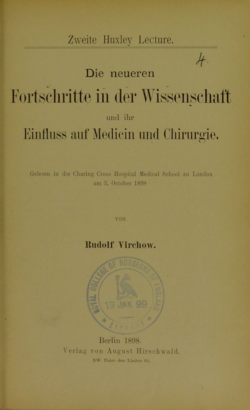 Zweite Huxley Lecture. jf- Die neueren l ortscliritte in der Wisseiiscli und ihr Einfluss auf Mediciii luitl Cliiriirsie. o Gelesen in der Charing Cross Hospital Medical School zu London am ;L October 1898 von Rudolf Yircliow. Berlin 189<S- Verlag von August IIirschwald. sw. Unter den I.iiKlen (18.