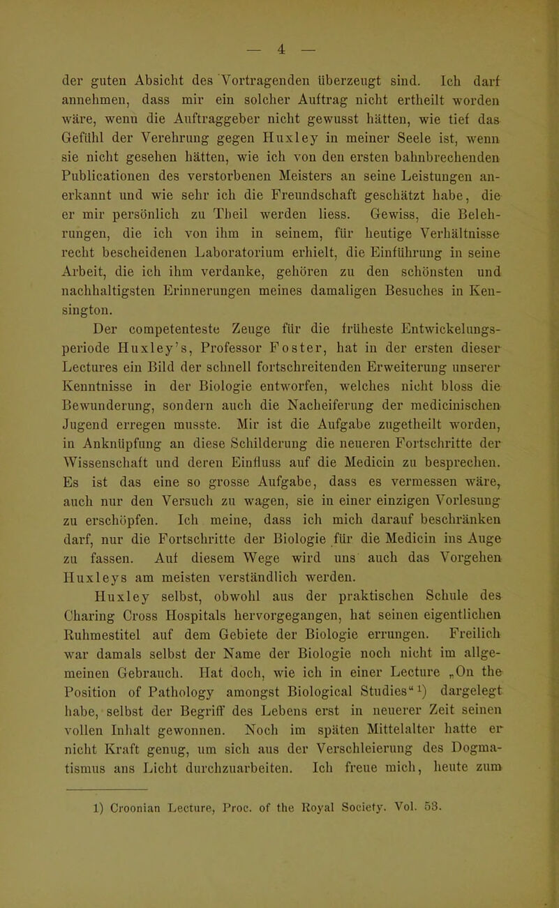 J der guten Absicht des Vortragenden überzeugt sind. Ich darf annehmen, dass mir ein solcher Auftrag nicht ertheilt worden wäre, wenn die Auftraggeber nicht gewusst hätten, wie tief das Gefühl der Verehrung gegen Huxley in meiner Seele ist, wenn sie nicht gesehen hätten, wie ich von den ersten bahnbrechenden Publicationen des verstorbenen Meisters an seine Leistungen an- erkannt und wie sehr ich die Freundschaft geschätzt habe, die er mir persönlich zu Theil werden Hess. Gewiss, die Beleh- rungen, die ich von ihm in seinem, für heutige Verhältnisse recht bescheidenen Laboratorium erhielt, die Einführung in seine Arbeit, die ich ihm verdanke, gehören zu den schönsten und nachhaltigsten Erinnerungen meines damaligen Besuches in Ken- sington. Der competenteste Zeuge für die früheste Entwickeluugs- periode Huxley’s, Professor Foster, hat in der ersten dieser Lectures ein Bild der sclinell fortschreitenden Erweiterung unserer Kenntnisse in der Biologie entworfen, welches nicht bloss die Bewunderung, sondern auch die Nacheiferung der medicinischen Jugend erregen musste. Mir ist die Aufgabe zugetheilt worden, in Anknüpfung an diese Schilderung die neueren Fortschritte der Wissenschaft und deren Einfluss auf die Medicin zu besprechen. Es ist das eine so grosse Aufgabe, dass es vermessen wäre, auch nur den Versucli zu wagen, sie in einer einzigen Vorlesung zu erschöpfen. Ich meine, dass ich mich darauf beschränken darf, nur die Fortschritte der Biologie für die Medicin ins Auge zu fassen. Auf diesem Wege wird uns auch das Vorgehen Huxleys am meisten verständlich werden. Huxley selbst, obwohl aus der praktischen Schule des Charing Cross Hospitals hervorgegangen, hat seinen eigentlichen Ruhmestitel auf dem Gebiete der Biologie errungen. Freilich war damals selbst der Name der Biologie noch nicht im allge- meinen Gebrauch. Hat doch, wie ich in einer Lecture „On the Position of Pathology amongst Biological Studies“^) dargelegt habe, selbst der Begriff des Lebens erst in neuerer Zeit seinen vollen Inhalt gewonnen. Noch im späten Mittelalter hatte er nicht Kraft genug, um sich aus der Verschleierung des Dogma- tismus ans Licht durchzuarbeiten. Ich freue mich, heute zum 1) Croonian Lecture, Proc. of the Royal Society. Vol. 53.