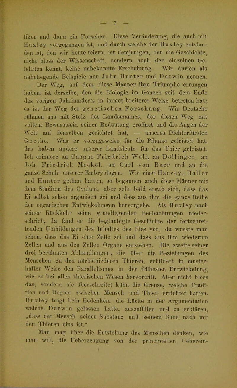 tiker und dann ein Forscher. Diese Veränderung, die auch mit Huxley vorgegangen ist, und durch welche der Huxley entstan- den ist, den wir lieute feiern, ist demjenigen, der die Geschichte, nicht bloss der Wissenschaft, sondern auch der einzelnen Ge- lehrten kennt, keine unbekannte Erscheinung. Wir dürfen als naheliegende Beispiele nur John Hunter und Darwin nennen. Der Weg, auf dem diese Männer ihre Triumphe errangen haben, ist derselbe, den die Biologie im Ganzen seit dem Ende des vorigen Jahrhunderts in immer breiterer Weise betreten hat; es ist der Weg der genetischen Forschung. Wir Deutsche rühmen uns mit Stolz des Landsmannes, der diesen Weg mit vollem Bewmsstsein seiner Bedeutung eröffnet und die Augen der Welt auf denselben gerichtet hat, — unseres Dichterfürsten Goethe. Was er vorzugsweise für die Pflanze geleistet hat, das haben andere unserer Landsleute für das Thier geleistet. Teil erinnere an Caspar Friedrich Wolf, an Döllinger, an Joh. Friedrich Meckel, an Carl von Baer und an die ganze Schule unserer Embryologen. Wie einst Harvey, Haller und Hunter gethan hatten, so begannen auch diese Männer mit dem Studium des Ovulum, aber sehr bald ergab sich, dass das Ei selbst schon organisirt sei und dass aus ihm die ganze Reihe der organischen Entwickelungen hervorgehe. Als Huxley nach seiner Rückkehr seine grundlegenden Beobachtungen nieder- schrieb, da fand er die beglaubigte Geschichte der foi’tschrei- tenden Umbildungen des Inhaltes des Eies vor, da wusste man schon, dass das Ei eine Zelle sei und dass aus ihm wiederum Zellen und aus den Zellen Organe entstehen. Die zweite seiner drei berühmten Abhandlungen, die über die Beziehungen des Menschen zu den nächstniederen Thieren, schildert in muster- hafter Weise den Parallelismus in der frühesten Entwickelung, wie er bei allen thierischen Wesen hervortritt. Aber nicht bloss das, sondern sie überschreitet kühn die Grenze, welche Tradi- tion und Dogma zwischen Mensch und Thier errichtet hatten. Huxley trägt kein Bedenken, die Lücke in der Argumentation welche Darwin gelassen hatte, auszufüllen und zu erklären, „dass der Mensch seiner Substanz und seinem Baue nach mit den Thieren eins ist.“ Man mag über die Entstehung des Menschen denken, wie man will, die Ueberzeugung von der principiellen Ueberein-