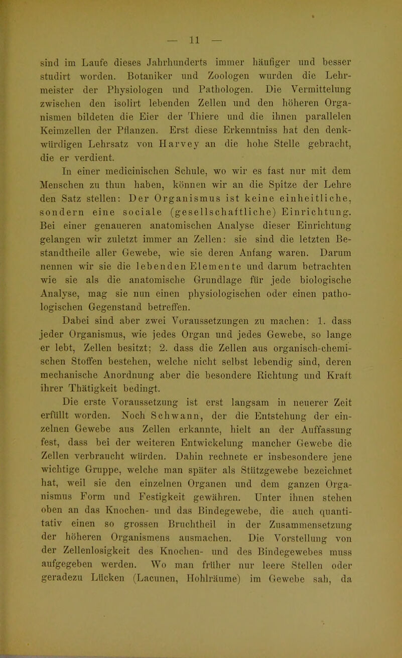sind im Laufe dieses Jahrhunderts immer häufiger und besser studirt worden. Botaniker und Zoologen wurden die Lehr- meister der Physiologen und Pathologen. Die Vermittelung zwischen den isolirt lebenden Zellen und den höheren Orga- nismen bildeten die Eier der Thiere und die ihnen parallelen Keimzellen der Pflanzen. Erst diese Erkenntniss hat den denk- würdigen Lehrsatz von Harvey an die hohe Stelle gebracht, die er verdient. In einer medicinischen Schule, wo wir es fast nur mit dem Menschen zu thun haben, können wir an die Spitze der Lehre den Satz stellen; Der Organismus ist keine einheitliche, sondern eine sociale (gesellschaftliche) Einrichtung. Bei einer genaueren anatomischen Analyse dieser Einrichtung gelangen •wir zuletzt immer an Zellen: sie sind die letzten Be- standtheile aller Gewebe, wie sie deren Anfang waren. Darum nennen wir sie die lebenden Elemente und darum betrachten wie sie als die anatomisclte Grundlage für jede biologische Analyse, mag sie nun einen physiologischen oder einen patho- logischen Gegenstand betreffen. Dabei sind aber zwei Voraussetzungen zu machen: 1. dass jeder Organismus, wie jedes Organ und jedes Gewebe, so lange er lebt, Zellen besitzt; 2. dass die Zellen aus organisch-chemi- schen Stoffen bestehen, welche nicht selbst lebendig sind, deren mechanische Anordnung aber die besondere Richtung und Kraft ihrer Thätigkeit bedingt. Die erste Voraussetzung ist erst langsam in neuerer Zeit erfüllt worden. Koch Schwann, der die Entstehung der ein- zelnen Gewebe aus Zellen erkannte, hielt an der Auffassung fest, dass bei der weiteren Entwickelung mancher Gewebe die Zellen verbraucht würden. Dahin rechnete er insbesondere jene wichtige Gi’uppe, w'elche man später als Stützgewebe bezeichnet hat, weil sie den einzelnen Organen und dem ganzen Orga- nismus Form und Festigkeit gewähren. Unter ihnen stehen oben an das Knochen- und das Bindegewebe, die auch quanti- tativ einen so grossen Bruchtheil in der Zusammensetzung der höheren Organismens ausmachen. Die Vorstellung von der Zellenlosigkeit des Knochen- und des Bindegewebes muss aufgegeben werden. Wo man früher nur leere Stellen oder geradezu Lücken (Lacunen, Hohlräume) im Gewebe sah, da