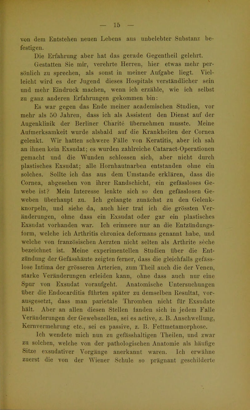 r von dem Entstehen neuen Lebens aus unbelebter Substanz be- festigen. Die Erfahrung aber hat das gerade Gegentlieil gelehrt. Gestatten Sie mir, verehrte Herren, hier etwas mehr per- sönlich zu sprechen, als sonst in meiner Aufgabe liegt. Viel- leicht wird es der Jugend dieses Hospitals verständlicher sein und mehr Eindruck machen, wenn ich erzähle, wie ich selbst zu ganz anderen Erfahrungen gekommen bin; Es war gegen das Ende meiner academischen Studien, vor mehr als 50 Jahren, dass ich als Assistent den Dienst auf der Augenklinik der Berliner Charite übernehmen musste. Meine Aufmerksamkeit wurde alsbald auf die Krankheiten der Coimea gelenkt. Wir hatten schw'ere Fälle von Keratitis, aber ich sah an ihnen kein Exsudat; es wurden zahlreiche Cataract-Operationen gemacht und die Wunden schlossen sich, aber nicht durch plastisches Exsudat; alle Hornhautnarben entstanden ohne ein solches. Sollte ich das aus dem Umstande erklären, dass die Cornea, abgesehen von ihrer Randschicht, ein gefässloses Ge- webe ist? Mein Interesse lenkte sich so den gefässlosen Ge- weben überhaupt zu. Ich gelangte zunächst zu den Gelenk- Knorpeln, und siehe da, auch hier traf ich die grössten Ver- änderungen, ohne dass ein Exsudat oder gar ein plastisches Exsudat vorhanden war. Ich erinnere nur an die Entzündungs- form, welche ich Arthritis chronica deformans genannt habe, und welche von französischen Aerzten nicht selten als Arthrite seche bezeichnet ist. Meine experimentellen Studien über die Ent- zündung der Gefässhäiite zeigten ferner, dass die gleichfalls gefäss- lose Intima der grösseren Arterien, zum Theil auch die der Venen, starke Verändeningen erleiden kann, ohne dass auch nur eine Spur von Exsudat voraufgeht. Anatomische Untersuchungen über die Endocarditis führten später zu demselben Resultat, voi’- ausgesetzt, dass man parietale Thromben nicht für Exsudate hält. Aber an allen diesen Stellen fanden sich in jedem Falle Veränderungen der Gewebszellen, sei es active, z. B. Anschwellung, Kernvermehrung etc., sei es passive, z. B. Fettmetamorphose. Ich w’endete mich nun zu gefässhaltigen Theilen, und zwar zu solchen, welche von der pathologischen Anatomie als häufige Sitze exsudativer Vorgänge anerkannt waren. Ich erwähne zuerst die von der Wiener Schule so prägnant geschilderte