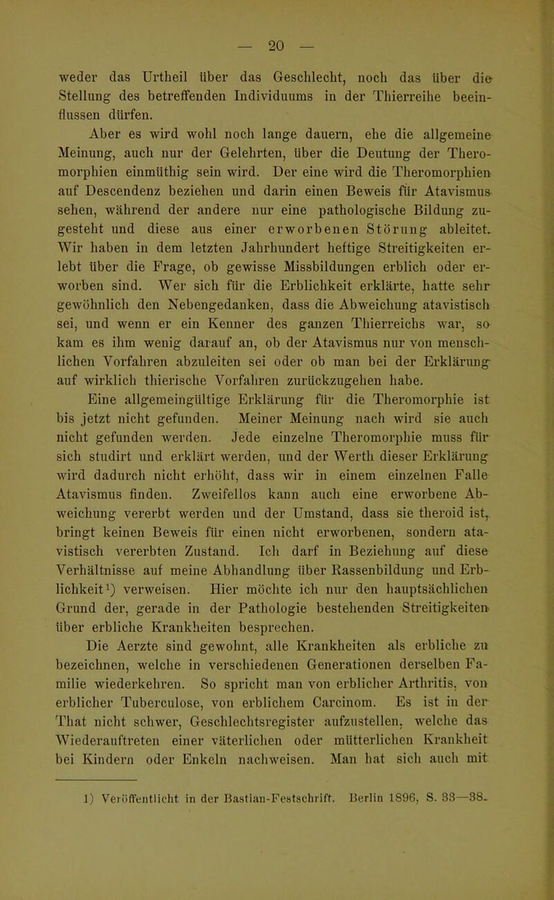 weder das Urtheil über das Geschlecht, noch das über die Stellung des betreffenden Individuums in der Thierreihe beein- flussen dürfen. Aber es wird wohl noch lange dauern, ehe die allgemeine Meinung, auch nur der Gelehrten, über die Deutung der Thero- morphien einmüthig sein wird. Der eine wird die Theromorphien auf Descendenz beziehen und darin einen Beweis für Atavismus sehen, während der andere nur eine pathologische Bildung zu- gesteht und diese aus einer erworbenen Störung ableitet. Wir haben in dem letzten Jahrhundert heftige Streitigkeiten er- lebt über die Frage, ob gewisse Missbildungen erblich oder er- worben sind. Wer sich für die Erblichkeit erklärte, hatte sehr gewöhnlich den Nebengedanken, dass die Abweichung atavistisch sei, und wenn er ein Kenner des ganzen Tliierreichs war, so kam es ihm wenig darauf an, ob der Atavismus nur von mensch- lichen Vorfahren abzuleiten sei oder ob man bei der Erklärung auf wirklich thierische Vorfahren zurückzugehen habe. Eine allgemeingültige Erklärung für die Theromorphie ist bis jetzt nicht gefunden. Meiner Meinung nach wird sie auch nicht gefunden werden. Jede einzelne Theromorphie muss für sich studirt und erklärt werden, und der Werth dieser Erklärung wird dadurch nicht erhöht, dass wir in einem einzelnen Falle Atavismus finden. Zweifellos kann auch eine erworbene Ab- weichung vererbt werden und der Umstand, dass sie theroid ist, bringt keinen Beweis für einen nicht erworbenen, sondern ata- vistisch vererbten Zustand. Ich darf in Beziehung auf diese Verhältnisse auf meine Abhandlung über Rassenbildung und Erb- lichkeit i) verweisen. Hier möchte ich nur den hauptsächlichen Grund der, gerade in der Pathologie bestehenden Streitigkeiten, über erbliche Krankheiten besprechen. Die Aerzte sind gewohnt, alle Krankheiten als erbliche zu bezeichnen, welche in verschiedenen Generationen derselben Fa- milie wiederkehren. So spricht man von erblicher Arthritis, von erblicher Tuberculose, von erblichem Carcinom. Es ist in der That nicht schwer, Geschlechtsregister aufzustellen, welche das Wiederauftreten einer väterlichen oder mütterlichen Krankheit bei Kindern oder Enkeln nachweisen. Man hat sich auch mit 1) Veröffentlicht in der Bastian-Featschrift. Berlin 1896, S. 38—38.