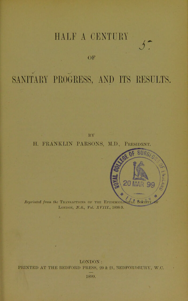 HALF A CENTOl!Y OF SANITAliY PROGRESS, ANJ) ITS RESULTS. BY H. FRANKLIN PARSONS, M.D., Presidsnt. Reprinted from the Tuansactionh of the Epidhmio Lo.vnox, N.S., Vol. XVIII., 1898-9, LONDON: PRINTED AT THE BEDFORD PRESS, ‘20&2I, BEDFORDBURY, W.C.