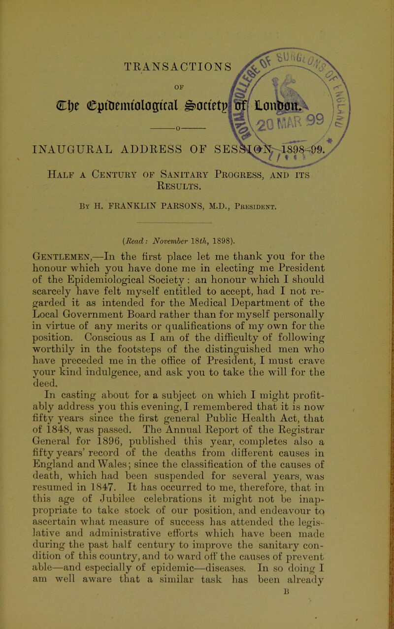 TRANSACTIONS Cije CjptDemiol0gifal ^0 INAUGURAL ADDRESS OF SES Half a Century of Sanitary Progress, and its Results. By H. franklin PARSONS, M.D., President. (Read: November l^ih, 1898). Gentlemen,—In the first place let me thank you for the honour which you have done me in electing me President of the Epidemiological Society: an honour which I should scarcely have felt myself entitled to accept, had I not re- garded it as intended for the Medical Department of the Local Government Board rather than for myself personally in virtue of any merits or qualifications of my own for the position. Conscious as I am of the difficulty of following worthily in the footsteps of the distinguished men who have preceded me in the office of President, I must crave your kind indulgence, and ask you to take the will for the deed. In casting about for a subject on which I might profit- ably address you this evening, I remembered that it is now fifty years since the first general Public Health Act, that of 1848, was passed. The Annual Report of the Registrar General for 1896, published this year, completes also a fifty years’ record of the deaths from different causes in England and Wales; since the classification of the causes of death, which had been suspended for several years, was resumed in 1847. It has occurred to me, therefore, that in this age of Jubilee celebrations it might not be inap- propriate to take stock of our position, and endeavour tq ascertain what measure of success has attended the legis- lative and administrative efforts which have been made during the past half century to improve the sanitary con- dition of this country, and to ward off the causes of prevent able—and especially of epidemic—diseases. In so doing I am well aware that a similar task has been already B