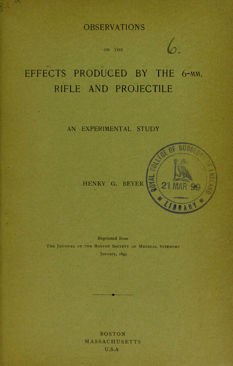 OBSERVATIONS ON THE EFFECTS PRODUCED BY THE 6-mm. RIFLE AND PROJECTILE AN EXPERIMENTAL STUDY HENRY G. BEYER Reprinted from Thk Journal of the Boston Society of Medical Sciences January, 1899 BOSTON MASSACHUSETTS U.S.A