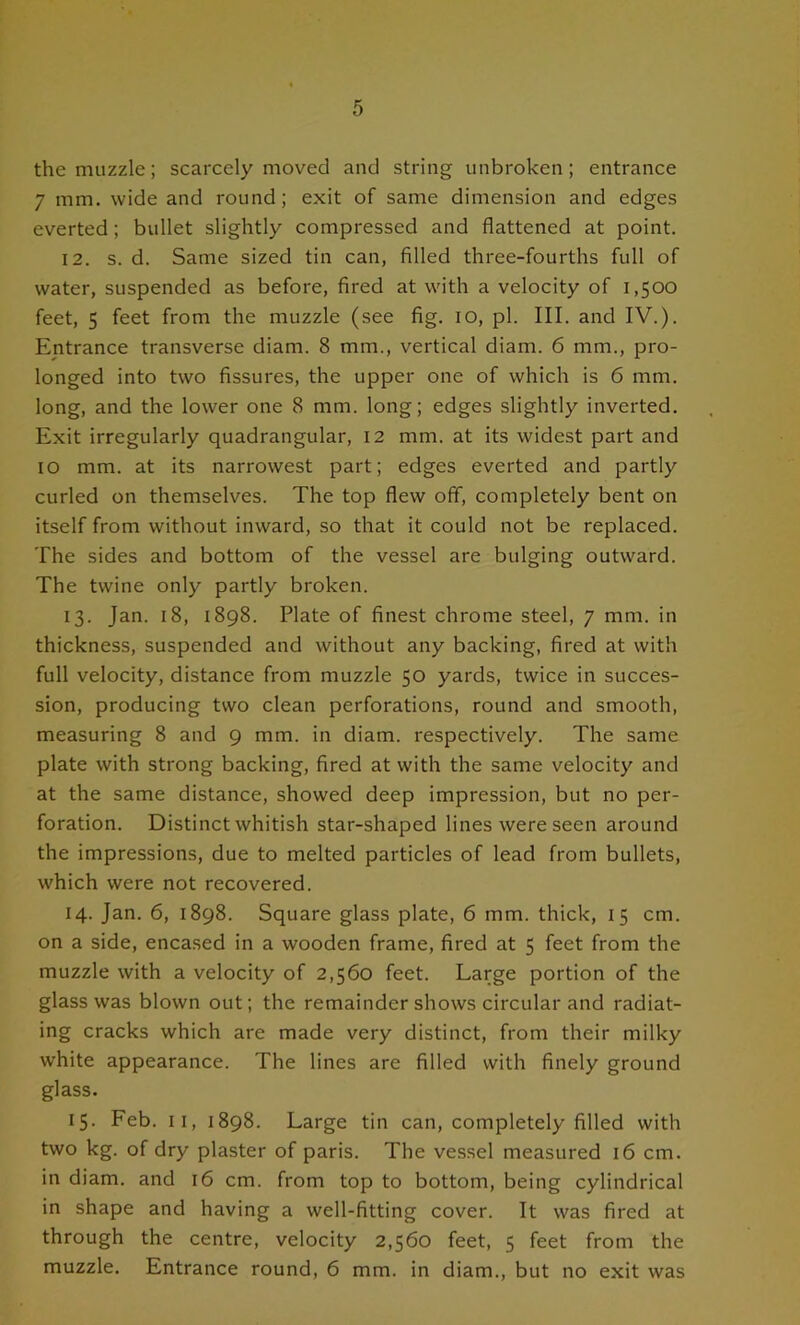 the muzzle; scarcely moved and string unbroken; entrance 7 mm. wide and round; exit of same dimension and edges everted; bullet slightly compressed and flattened at point. 12. s. d. Same sized tin can, filled three-fourths full of water, suspended as before, fired at with a velocity of 1,500 feet, 5 feet from the muzzle (see fig. 10, pi. III. and IV.). Entrance transverse diam. 8 mm., vertical diam. 6 mm., pro- longed into two fissures, the upper one of which is 6 mm. long, and the lower one 8 mm. long; edges slightly inverted. Exit irregularly quadrangular, 12 mm. at its widest part and 10 mm. at its narrowest part; edges everted and partly curled on themselves. The top flew off, completely bent on itself from without inward, so that it could not be replaced. The sides and bottom of the vessel are bulging outward. The twine only partly broken. 13. Jan. 18, 1898. Plate of finest chrome steel, 7 mm. in thickness, suspended and without any backing, fired at with full velocity, distance from muzzle 50 yards, twice in succes- sion, producing two clean perforations, round and smooth, measuring 8 and 9 mm. in diam. respectively. The same plate with strong backing, fired at with the same velocity and at the same distance, showed deep impression, but no per- foration. Distinct whitish star-shaped lines were seen around the impressions, due to melted particles of lead from bullets, which were not recovered. 14. Jan. 6, 1898. Square glass plate, 6 mm. thick, 15 cm. on a side, encased in a wooden frame, fired at 5 feet from the muzzle with a velocity of 2,560 feet. Large portion of the glass was blown out; the remainder shows circular and radiat- ing cracks which are made very distinct, from their milky white appearance. The lines are filled with finely ground glass. 15. Feb. II, 1898. Large tin can, completely filled with two kg. of dry plaster of paris. The vessel measured 16 cm. in diam. and 16 cm. from top to bottom, being cylindrical in shape and having a well-fitting cover. It was fired at through the centre, velocity 2,560 feet, 5 feet from the muzzle. Entrance round, 6 mm. in diam., but no exit was