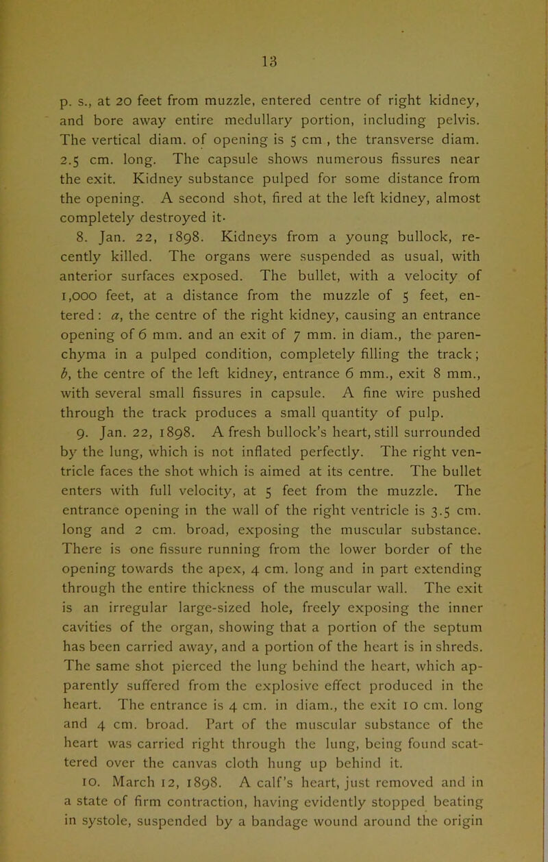 p. s., at 20 feet from muzzle, entered centre of right kidney, and bore away entire medullary portion, including pelvis. The vertical diam. of opening is 5 cm , the transverse diam. 2.5 cm. long. The capsule shows numerous fissures near the exit. Kidney substance pulped for some distance from the opening. A second shot, fired at the left kidney, almost completely destroyed it- 8. Jan. 22, 1898. Kidneys from a young bullock, re- cently killed. The organs were suspended as usual, with anterior surfaces exposed. The bullet, with a velocity of 1,000 feet, at a distance from the muzzle of 5 feet, en- tered : a, the centre of the right kidney, causing an entrance opening of 6 mm. and an exit of 7 mm. in diam., the paren- chyma in a pulped condition, completely filling the track; b, the centre of the left kidney, entrance 6 mm., exit 8 mm., with several small fissures in capsule. A fine wire pushed through the track produces a small quantity of pulp. 9. Jan. 22, 1898. A fresh bullock’s heart, still surrounded by the lung, which is not inflated perfectly. The right ven- tricle faces the shot which is aimed at its centre. The bullet enters with full velocity, at 5 feet from the muzzle. The entrance opening in the wall of the right ventricle is 3.5 cm. long and 2 cm. broad, exposing the muscular substance. There is one fissure running from the lower border of the opening towards the apex, 4 cm. long and in part extending through the entire thickness of the muscular wall. The exit is an irregular large-sized hole, freely exposing the inner cavities of the organ, showing that a portion of the septum has been carried away, and a portion of the heart is in shreds. The same shot pierced the lung behind the heart, which ap- parently suffered from the explosive effect produced in the heart. The entrance is 4 cm. in diam., the exit 10 cm. long and 4 cm. broad. Part of the muscular substance of the heart was carried right through the lung, being found scat- tered over the canvas cloth hung up behind it. 10. March 12, 1898. A calf’s heart, just removed and in a state of firm contraction, having evidently stopped beating in systole, suspended by a bandage wound around the origin